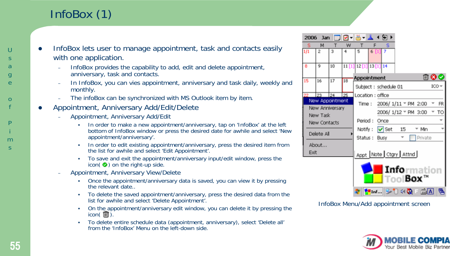 55InfoBox (1)zInfoBox lets user to manage appointment, task and contacts easily with one application.–InfoBox provides the capability to add, edit and delete appointment, anniversary, task and contacts. –In InfoBox, you can vies appointment, anniversary and task daily, weekly and monthly. –The infoBox can be synchronized with MS Outlook item by item. zAppointment, Anniversary Add/Edit/Delete–Appointment, Anniversary Add/EditIn order to make a new appointment/anniversary, tap on ‘InfoBox’ at the left bottom of InfoBox window or press the desired date for awhile and select ‘New appointment/anniversary’.  In order to edit existing appointment/anniversary, press the desired item from the list for awhile and select ‘Edit Appointment’. To save and exit the appointment/anniversary input/edit window, press the icon(    ) on the right-up side. –Appointment, Anniversary View/DeleteOnce the appointment/anniversary data is saved, you can view it by pressing the relevant date..To delete the saved appointment/anniversary, press the desired data from the list for awhile and select ‘Delete Appointment’. On the appointment/anniversary edit window, you can delete it by pressing the icon(     ). To delete entire schedule data (appointment, anniversary), select ‘Delete all’from the ‘InfoBox’ Menu on the left-down side. InfoBox Menu/Add appointment screenUsageofPims