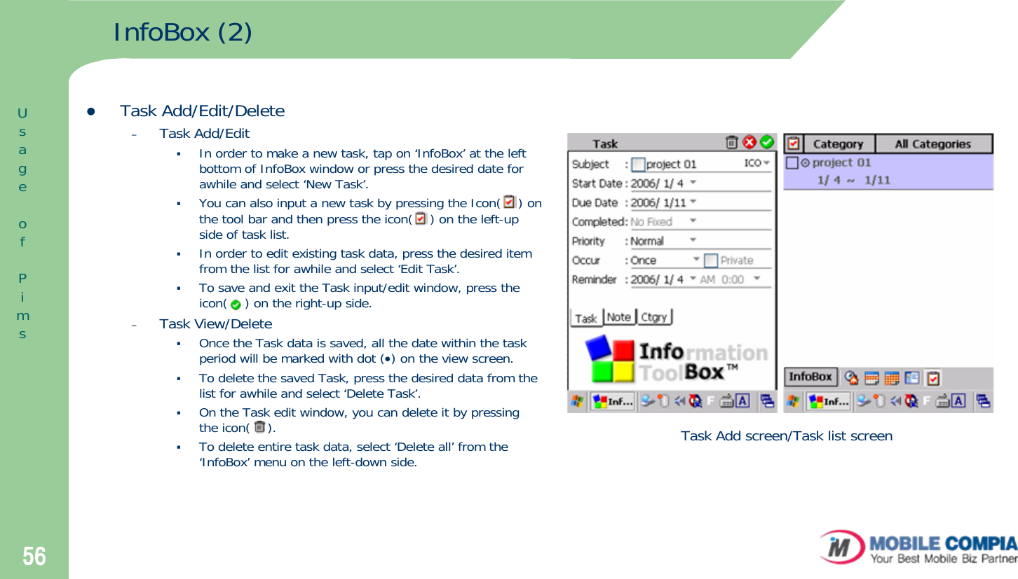 56InfoBox (2)zTask Add/Edit/Delete–Task Add/EditIn order to make a new task, tap on ‘InfoBox’ at the left bottom of InfoBox window or press the desired date for awhile and select ‘New Task’. You can also input a new task by pressing the Icon(    ) on the tool bar and then press the icon(    ) on the left-up side of task list. In order to edit existing task data, press the desired item from the list for awhile and select ‘Edit Task’.To save and exit the Task input/edit window, press the icon(    ) on the right-up side. –Task View/DeleteOnce the Task data is saved, all the date within the task period will be marked with dot (•) on the view screen.To delete the saved Task, press the desired data from the list for awhile and select ‘Delete Task’. On the Task edit window, you can delete it by pressing the icon(    ). To delete entire task data, select ‘Delete all’ from the ‘InfoBox’ menu on the left-down side. Task Add screen/Task list screenUsageofPims