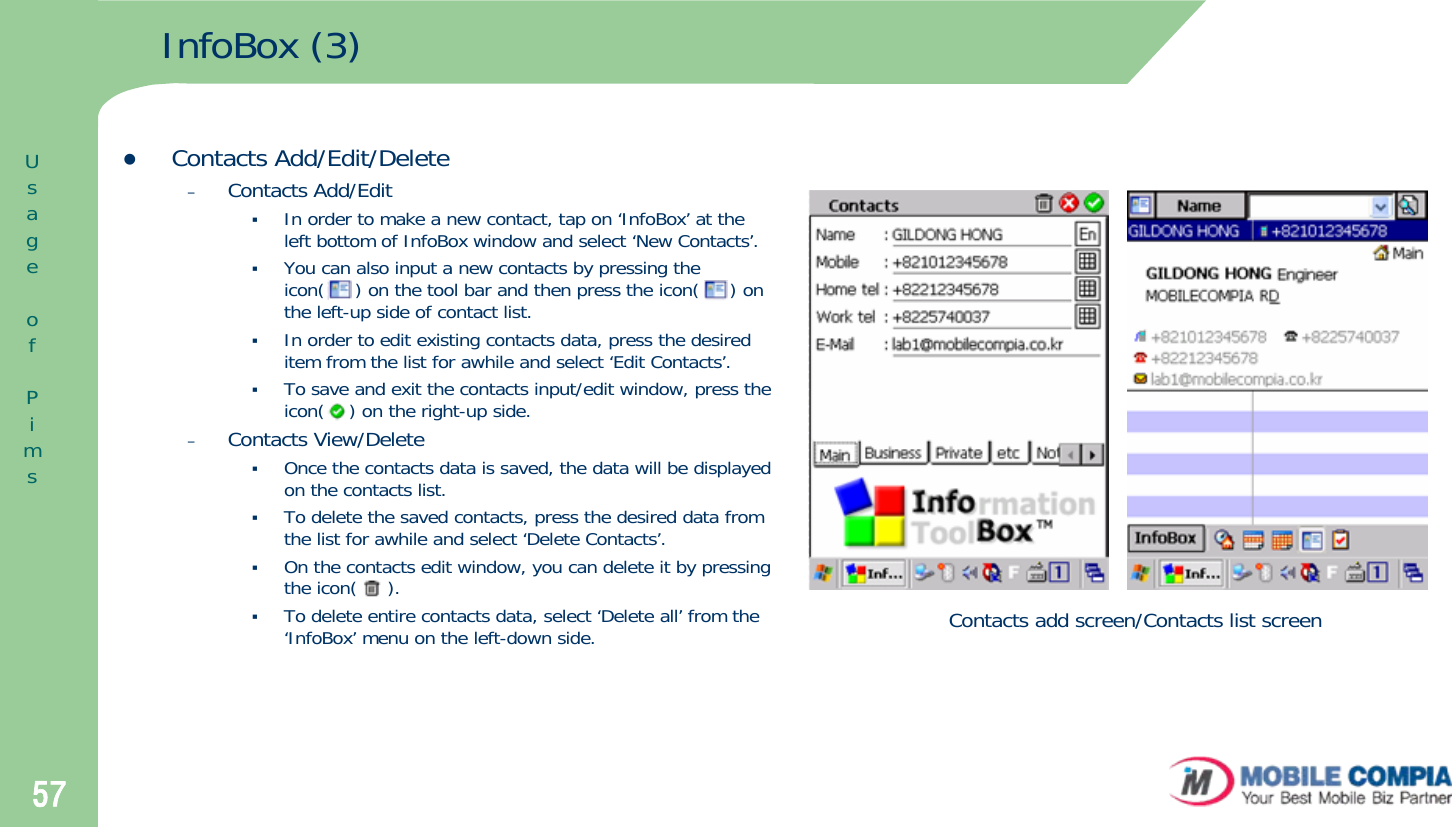 57InfoBox (3)Contacts add screen/Contacts list screenzContacts Add/Edit/Delete–Contacts Add/EditIn order to make a new contact, tap on ‘InfoBox’ at the left bottom of InfoBox window and select ‘New Contacts’. You can also input a new contacts by pressing the icon(     ) on the tool bar and then press the icon(     ) on the left-up side of contact list. In order to edit existing contacts data, press the desired item from the list for awhile and select ‘Edit Contacts’. To save and exit the contacts input/edit window, press the icon(    ) on the right-up side. –Contacts View/DeleteOnce the contacts data is saved, the data will be displayed on the contacts list.To delete the saved contacts, press the desired data from the list for awhile and select ‘Delete Contacts’. On the contacts edit window, you can delete it by pressing the icon(     ). To delete entire contacts data, select ‘Delete all’ from the ‘InfoBox’ menu on the left-down side.UsageofPims