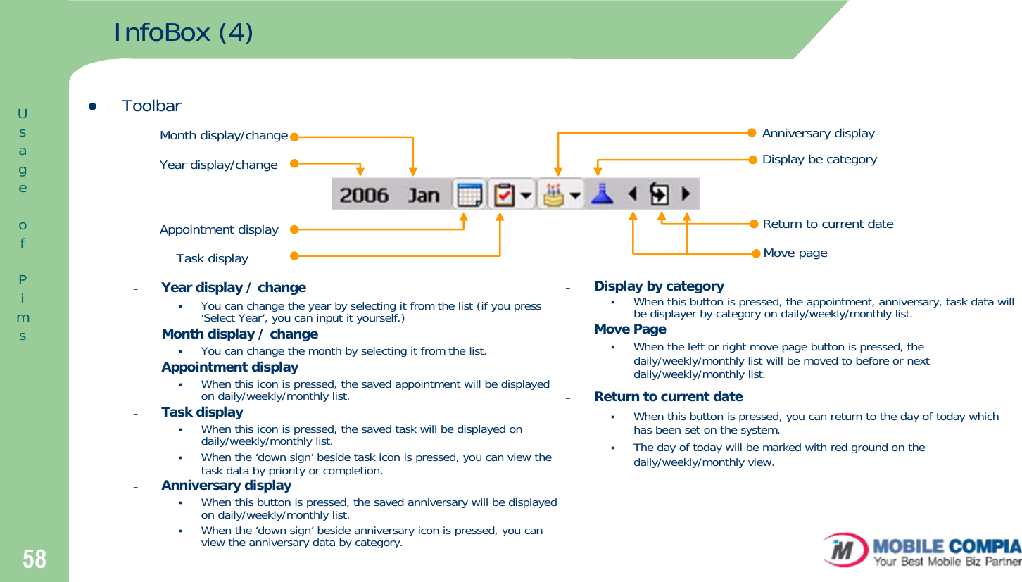 58InfoBox (4)zToolbar–Year display / changeYou can change the year by selecting it from the list (if you press ‘Select Year’, you can input it yourself.)–Month display / changeYou can change the month by selecting it from the list.–Appointment displayWhen this icon is pressed, the saved appointment will be displayed on daily/weekly/monthly list. –Task displayWhen this icon is pressed, the saved task will be displayed on daily/weekly/monthly list. When the ‘down sign’ beside task icon is pressed, you can view the task data by priority or completion. –Anniversary displayWhen this button is pressed, the saved anniversary will be displayed on daily/weekly/monthly list. When the ‘down sign’ beside anniversary icon is pressed, you can view the anniversary data by category.Year display/changeMonth display/changeAppointment displayTask displayAnniversary displayDisplay be categoryReturn to current dateMove page–Display by categoryWhen this button is pressed, the appointment, anniversary, task data will be displayer by category on daily/weekly/monthly list.–Move PageWhen the left or right move page button is pressed, the daily/weekly/monthly list will be moved to before or next daily/weekly/monthly list. –Return to current dateWhen this button is pressed, you can return to the day of today which has been set on the system. The day of today will be marked with red ground on the daily/weekly/monthly view.UsageofPims