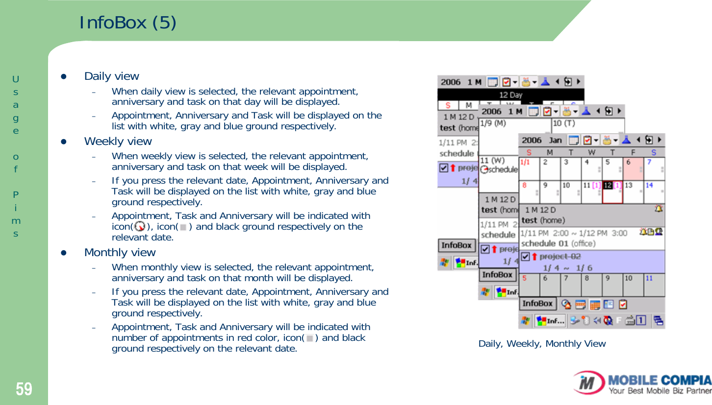 59InfoBox (5)zDaily view–When daily view is selected, the relevant appointment, anniversary and task on that day will be displayed.–Appointment, Anniversary and Task will be displayed on the list with white, gray and blue ground respectively. zWeekly view–When weekly view is selected, the relevant appointment, anniversary and task on that week will be displayed. –If you press the relevant date, Appointment, Anniversary and Task will be displayed on the list with white, gray and blue ground respectively. –Appointment, Task and Anniversary will be indicated with icon(    ), icon(   ) and black ground respectively on the relevant date. zMonthly view–When monthly view is selected, the relevant appointment, anniversary and task on that month will be displayed. –If you press the relevant date, Appointment, Anniversary and Task will be displayed on the list with white, gray and blue ground respectively. –Appointment, Task and Anniversary will be indicated with number of appointments in red color, icon(   ) and black ground respectively on the relevant date.  Daily, Weekly, Monthly ViewUsageofPims