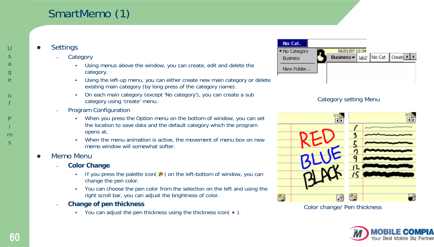 60SmartMemo (1)zSettings–CategoryUsing menus above the window, you can create, edit and delete the category.Using the left-up menu, you can either create new main category or delete existing main category (by long press of the category name).On each main category (except ‘No category’), you can create a sub category using ‘create’ menu.–Program ConfigurationWhen you press the Option menu on the bottom of window, you can set the location to save data and the default category which the program opens at. When the menu animation is active, the movement of menu box on new memo window will somewhat softer.zMemo Menu–Color ChangeIf you press the palette icon(    ) on the left-bottom of window, you can change the pen color. You can choose the pen color from the selection on the left and using the right scroll bar, you can adjust the brightness of color.–Change of pen thicknessYou can adjust the pen thickness using the thickness icon(    ).Category setting MenuColor change/ Pen thicknessUsageofPims