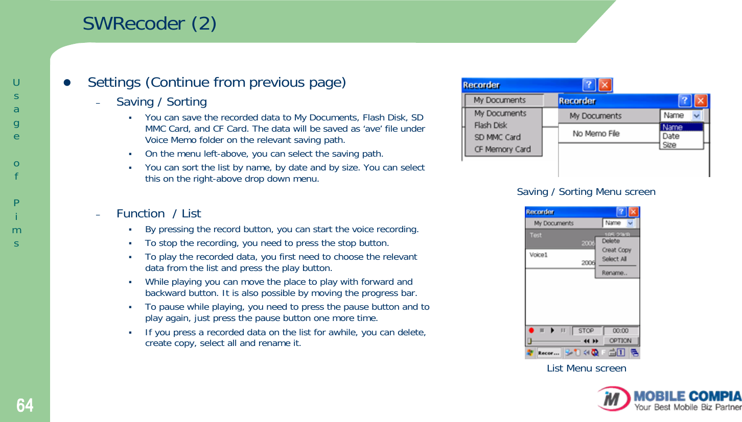 64SWRecoder (2)zSettings (Continue from previous page)–Saving / SortingYou can save the recorded data to My Documents, Flash Disk, SD MMC Card, and CF Card. The data will be saved as ‘ave’ file under Voice Memo folder on the relevant saving path. On the menu left-above, you can select the saving path. You can sort the list by name, by date and by size. You can select this on the right-above drop down menu. –Function  / ListBy pressing the record button, you can start the voice recording. To stop the recording, you need to press the stop button. To play the recorded data, you first need to choose the relevantdata from the list and press the play button. While playing you can move the place to play with forward and backward button. It is also possible by moving the progress bar.To pause while playing, you need to press the pause button and to play again, just press the pause button one more time. If you press a recorded data on the list for awhile, you can delete, create copy, select all and rename it. Saving / Sorting Menu screenList Menu screenUsageofPims