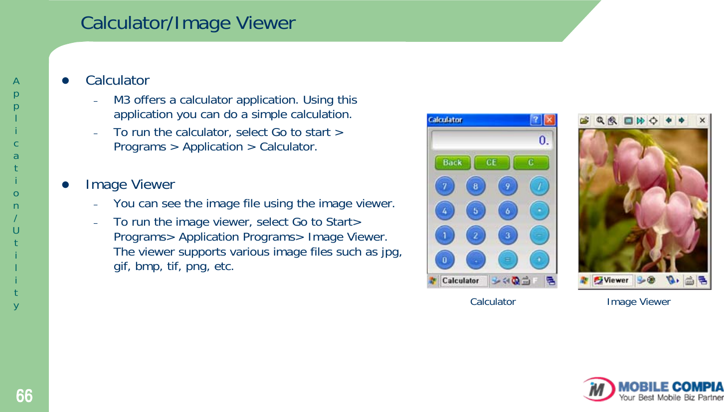 66Calculator/Image ViewerzCalculator–M3 offers a calculator application. Using this application you can do a simple calculation.–To run the calculator, select Go to start &gt; Programs &gt; Application &gt; Calculator.zImage Viewer–You can see the image file using the image viewer. –To run the image viewer, select Go to Start&gt; Programs&gt; Application Programs&gt; Image Viewer. The viewer supports various image files such as jpg, gif, bmp, tif, png, etc.Application/UtilityCalculator Image Viewer