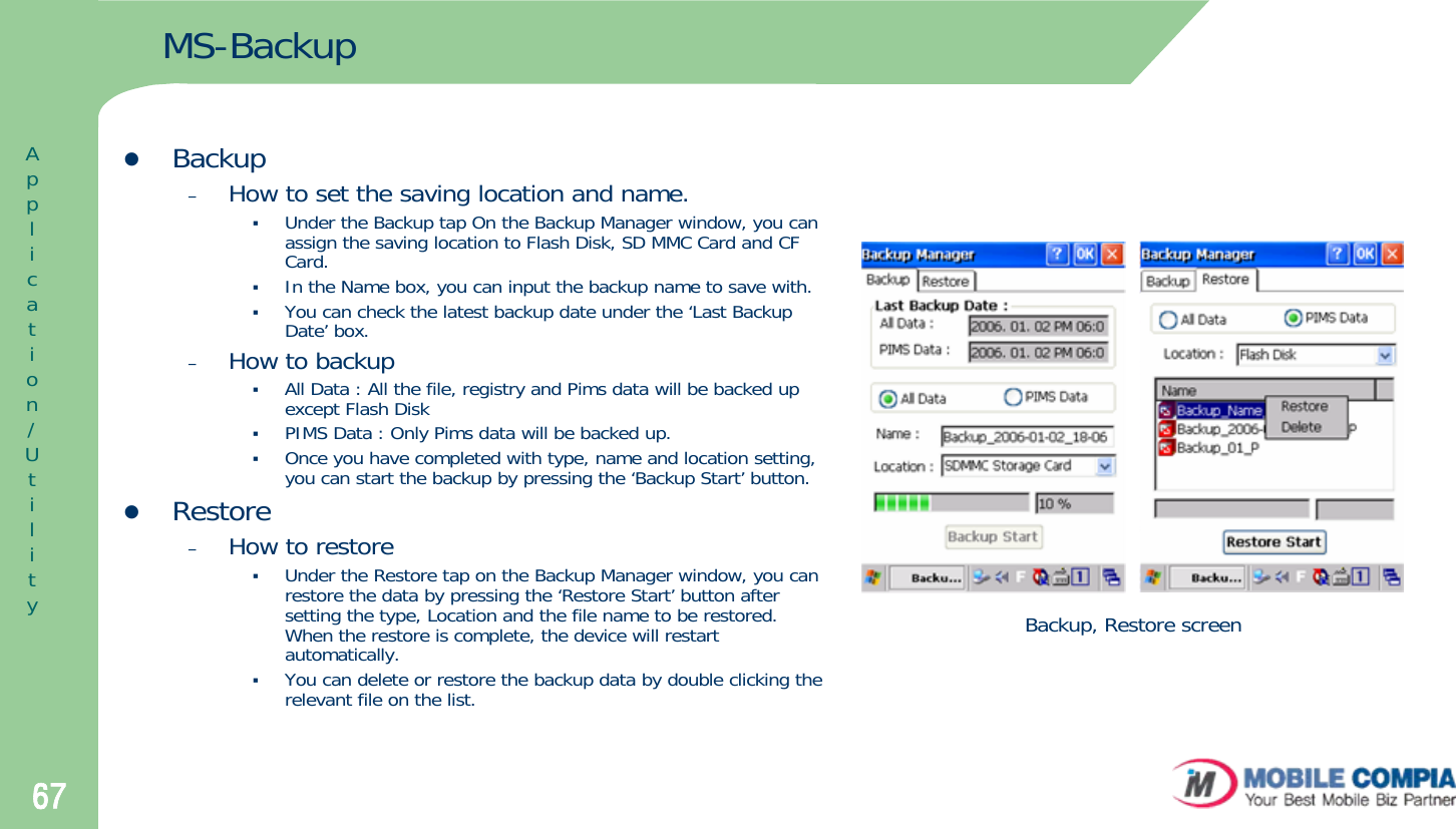 67MS-BackupzBackup–How to set the saving location and name.Under the Backup tap On the Backup Manager window, you can assign the saving location to Flash Disk, SD MMC Card and CF Card. In the Name box, you can input the backup name to save with. You can check the latest backup date under the ‘Last Backup Date’ box.–How to backupAll Data : All the file, registry and Pims data will be backed up except Flash Disk PIMS Data : Only Pims data will be backed up.Once you have completed with type, name and location setting, you can start the backup by pressing the ‘Backup Start’ button. zRestore–How to restoreUnder the Restore tap on the Backup Manager window, you can restore the data by pressing the ‘Restore Start’ button after setting the type, Location and the file name to be restored. When the restore is complete, the device will restart automatically. You can delete or restore the backup data by double clicking therelevant file on the list. Backup, Restore screenApplication/Utility