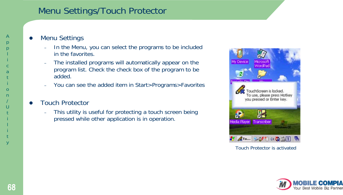 68Menu Settings/Touch ProtectorzMenu Settings–In the Menu, you can select the programs to be included in the favorites.–The installed programs will automatically appear on the program list. Check the check box of the program to be added.–You can see the added item in Start&gt;Programs&gt;FavoriteszTouch Protector –This utility is useful for protecting a touch screen being pressed while other application is in operation.Touch Protector is activatedApplication/Utility