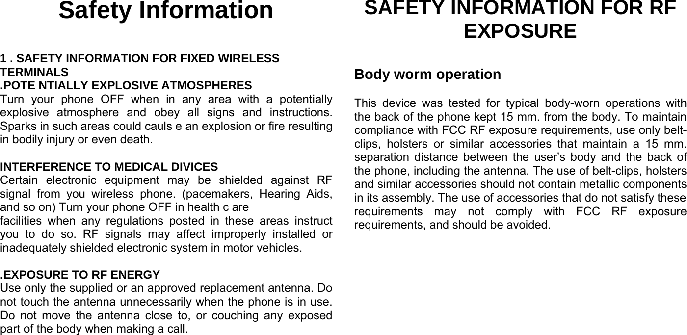 Safety Information  1 . SAFETY INFORMATION FOR FIXED WIRELESS TERMINALS .POTE NTIALLY EXPLOSIVE ATMOSPHERES Turn your phone OFF when in any area with a potentially explosive atmosphere and obey all signs and instructions. Sparks in such areas could cauls e an explosion or fire resulting in bodily injury or even death.  INTERFERENCE TO MEDICAL DIVICES Certain electronic equipment may be shielded against RF signal from you wireless phone. (pacemakers, Hearing Aids, and so on) Turn your phone OFF in health c are facilities when any regulations posted in these areas instruct you to do so. RF signals may affect improperly installed or inadequately shielded electronic system in motor vehicles.  .EXPOSURE TO RF ENERGY Use only the supplied or an approved replacement antenna. Do not touch the antenna unnecessarily when the phone is in use. Do not move the antenna close to, or couching any exposed part of the body when making a call.     SAFETY INFORMATION FOR RF EXPOSURE  Body worm operation  This device was tested for typical body-worn operations with the back of the phone kept 15 mm. from the body. To maintain compliance with FCC RF exposure requirements, use only belt-clips, holsters or similar accessories that maintain a 15 mm. separation distance between the user’s body and the back of the phone, including the antenna. The use of belt-clips, holsters and similar accessories should not contain metallic components in its assembly. The use of accessories that do not satisfy these requirements may not comply with FCC RF exposure requirements, and should be avoided.