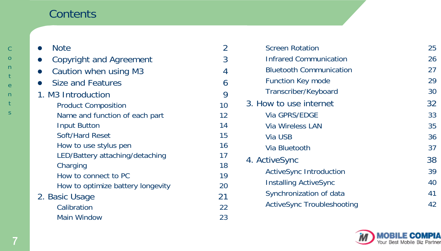 7ContentszNote                                                       2zCopyright and Agreement                         3zCaution when using M3                            4zSize and Features                                    61. M3 Introduction                                        9Product Composition                                       10Name and function of each part                       12Input Button                                                  14Soft/Hard Reset                                             15How to use stylus pen                                     16LED/Battery attaching/detaching                      17Charging                                                       18How to connect to PC                                     19How to optimize battery longevity                    202. Basic Usage                                            21Calibration                                                     22Main Window                                                 23ContentsScreen Rotation                                              25Infrared Communication                                  26Bluetooth Communication                                27Function Key mode                                         29Transcriber/Keyboard                                      303. How to use internet                                 32Via GPRS/EDGE                                              33Via Wireless LAN                                            35Via USB                                                         36Via Bluetooth                                                 374. ActiveSync                                              38ActiveSync Introduction                                  39Installing ActiveSync                                       40Synchronization of data                                   41ActiveSync Troubleshooting                             42