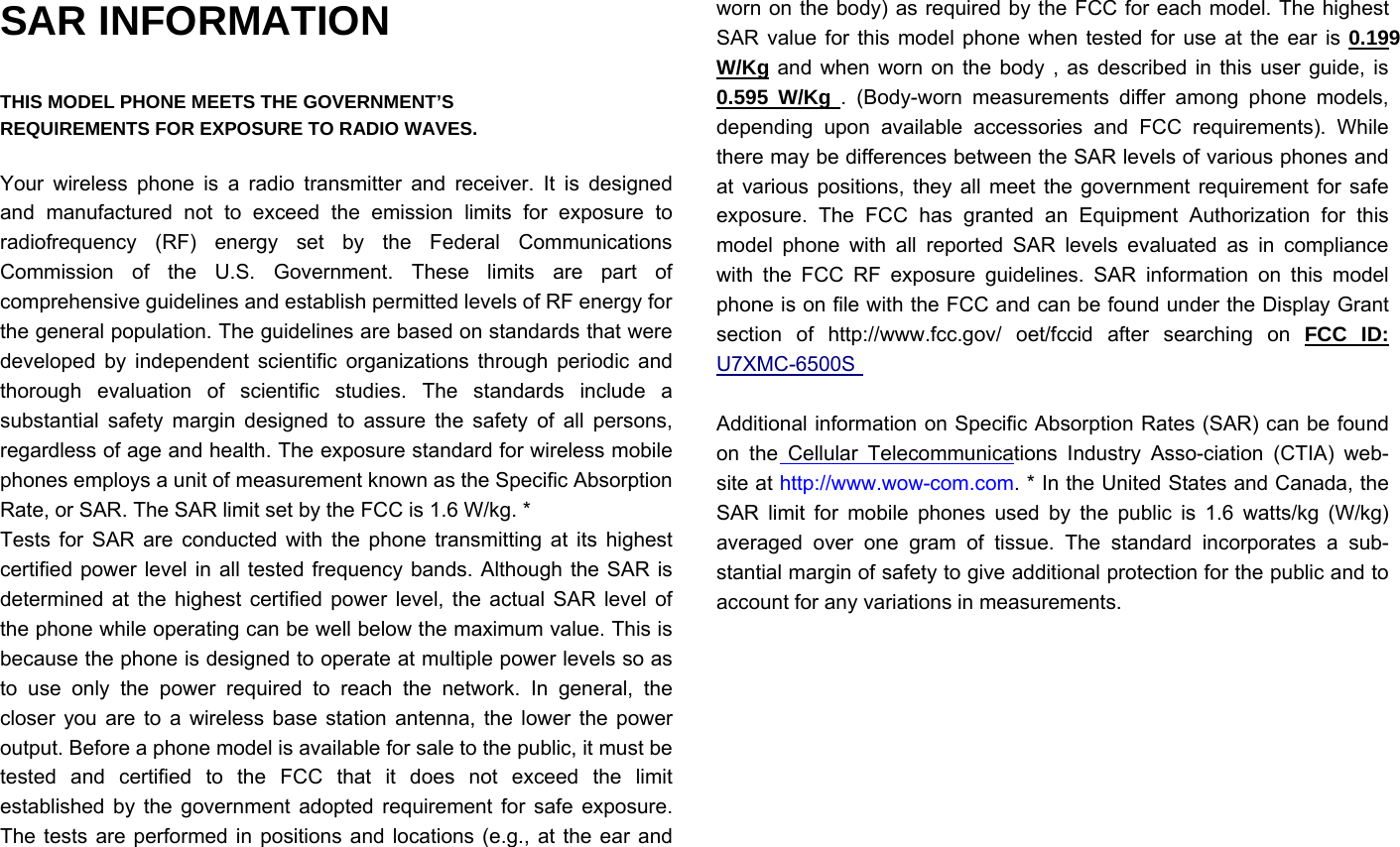 SAR INFORMATION  THIS MODEL PHONE MEETS THE GOVERNMENT’S REQUIREMENTS FOR EXPOSURE TO RADIO WAVES.  Your wireless phone is a radio transmitter and receiver. It is designed and manufactured not to exceed the emission limits for exposure to radiofrequency (RF) energy set by the Federal Communications Commission of the U.S. Government. These limits are part of comprehensive guidelines and establish permitted levels of RF energy for the general population. The guidelines are based on standards that were developed by independent scientific organizations through periodic and thorough evaluation of scientific studies. The standards include a substantial safety margin designed to assure the safety of all persons, regardless of age and health. The exposure standard for wireless mobile phones employs a unit of measurement known as the Specific Absorption Rate, or SAR. The SAR limit set by the FCC is 1.6 W/kg. * Tests for SAR are conducted with the phone transmitting at its highest certified power level in all tested frequency bands. Although the SAR is determined at the highest certified power level, the actual SAR level of the phone while operating can be well below the maximum value. This is because the phone is designed to operate at multiple power levels so as to use only the power required to reach the network. In general, the closer you are to a wireless base station antenna, the lower the power output. Before a phone model is available for sale to the public, it must be tested and certified to the FCC that it does not exceed the limit established by the government adopted requirement for safe exposure. The tests are performed in positions and locations (e.g., at the ear and worn on the body) as required by the FCC for each model. The highest SAR value for this model phone when tested for use at the ear is 0.199 W/Kg and when worn on the body , as described in this user guide, is 0.595 W/Kg . (Body-worn measurements differ among phone models, depending upon available accessories and FCC requirements). While there may be differences between the SAR levels of various phones and at various positions, they all meet the government requirement for safe exposure. The FCC has granted an Equipment Authorization for this model phone with all reported SAR levels evaluated as in compliance with the FCC RF exposure guidelines. SAR information on this model phone is on file with the FCC and can be found under the Display Grant section of http://www.fcc.gov/ oet/fccid after searching on FCC ID: U7XMC-6500S Additional information on Specific Absorption Rates (SAR) can be found on the Cellular Telecommunications Industry Asso-ciation (CTIA) web-site at http://www.wow-com.com. * In the United States and Canada, the SAR limit for mobile phones used by the public is 1.6 watts/kg (W/kg) averaged over one gram of tissue. The standard incorporates a sub-stantial margin of safety to give additional protection for the public and to account for any variations in measurements. 