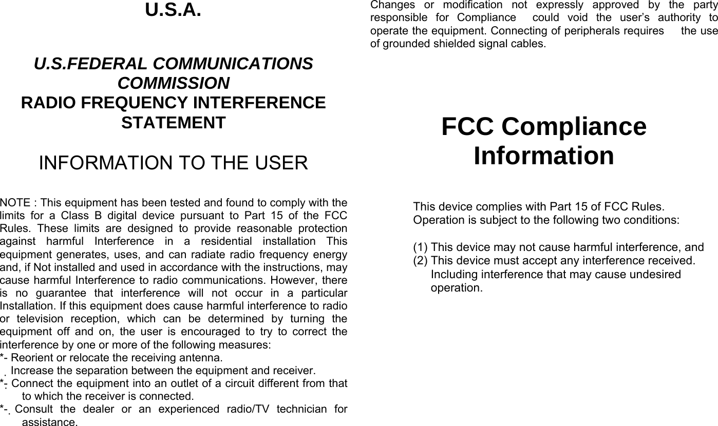 U.S.A.  U.S.FEDERAL COMMUNICATIONS COMMISSION RADIO FREQUENCY INTERFERENCE STATEMENT  INFORMATION TO THE USER  NOTE : This equipment has been tested and found to comply with the limits for a Class B digital device pursuant to Part 15 of the FCC Rules. These limits are designed to provide reasonable protection against harmful Interference in a residential installation This equipment generates, uses, and can radiate radio frequency energy and, if Not installed and used in accordance with the instructions, may cause harmful Interference to radio communications. However, there is no guarantee that interference will not occur in a particular Installation. If this equipment does cause harmful interference to radio or television reception, which can be determined by turning the equipment off and on, the user is encouraged to try to correct the interference by one or more of the following measures: *- Reorient or relocate the receiving antenna. Increase the separation between the equipment and receiver.　 *- Connect the equipment into an outlet of a circuit different from that to which the receiver is connected. *-  Consult the dealer or an experienced radio/TV technician for assistance.  Changes or modification not expressly approved by the party responsible for Compliance  could void the user’s authority to operate the equipment. Connecting of peripherals requires   the use of grounded shielded signal cables.      FCC Compliance Information  This device complies with Part 15 of FCC Rules. Operation is subject to the following two conditions:  (1) This device may not cause harmful interference, and (2) This device must accept any interference received. Including interference that may cause undesired operation.    