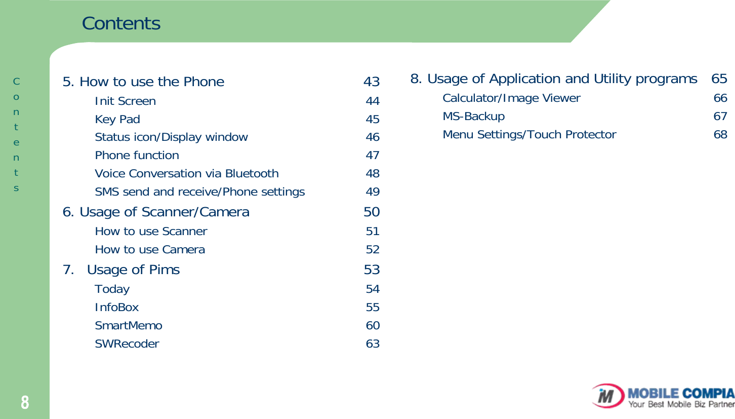 8ContentsContents5. How to use the Phone                              43Init Screen                                                     44Key Pad                                                         45Status icon/Display window                             46Phone function                                               47Voice Conversation via Bluetooth                      48SMS send and receive/Phone settings               496. Usage of Scanner/Camera                        50How to use Scanner                                        51How to use Camera                                        527.  Usage of Pims                                       53Today                                                           54InfoBox                                                         55SmartMemo                                                   60SWRecoder                                                    638. Usage of Application and Utility programs   65Calculator/Image Viewer                                 66MS-Backup                                                    67Menu Settings/Touch Protector                        68