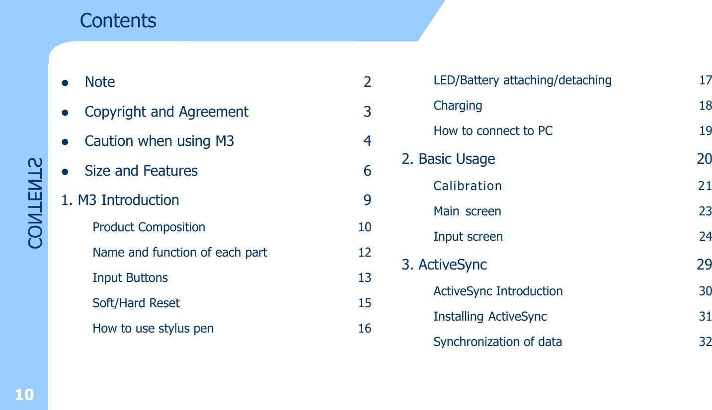 10ContentsCONTENTSlNote 2lCopyright and Agreement 3lCaution when using M3 4lSize and Features 61. M3 Introduction 9Product Composition 10Name and function of each part 12Input Buttons 13Soft/Hard Reset 15How to use stylus pen 16LED/Battery attaching/detaching 17Charging 18How to connect to PC 192. Basic Usage 20Calibration 21Main screen 23Input screen 243. ActiveSync 29ActiveSync Introduction 30Installing ActiveSync 31Synchronization of data 32