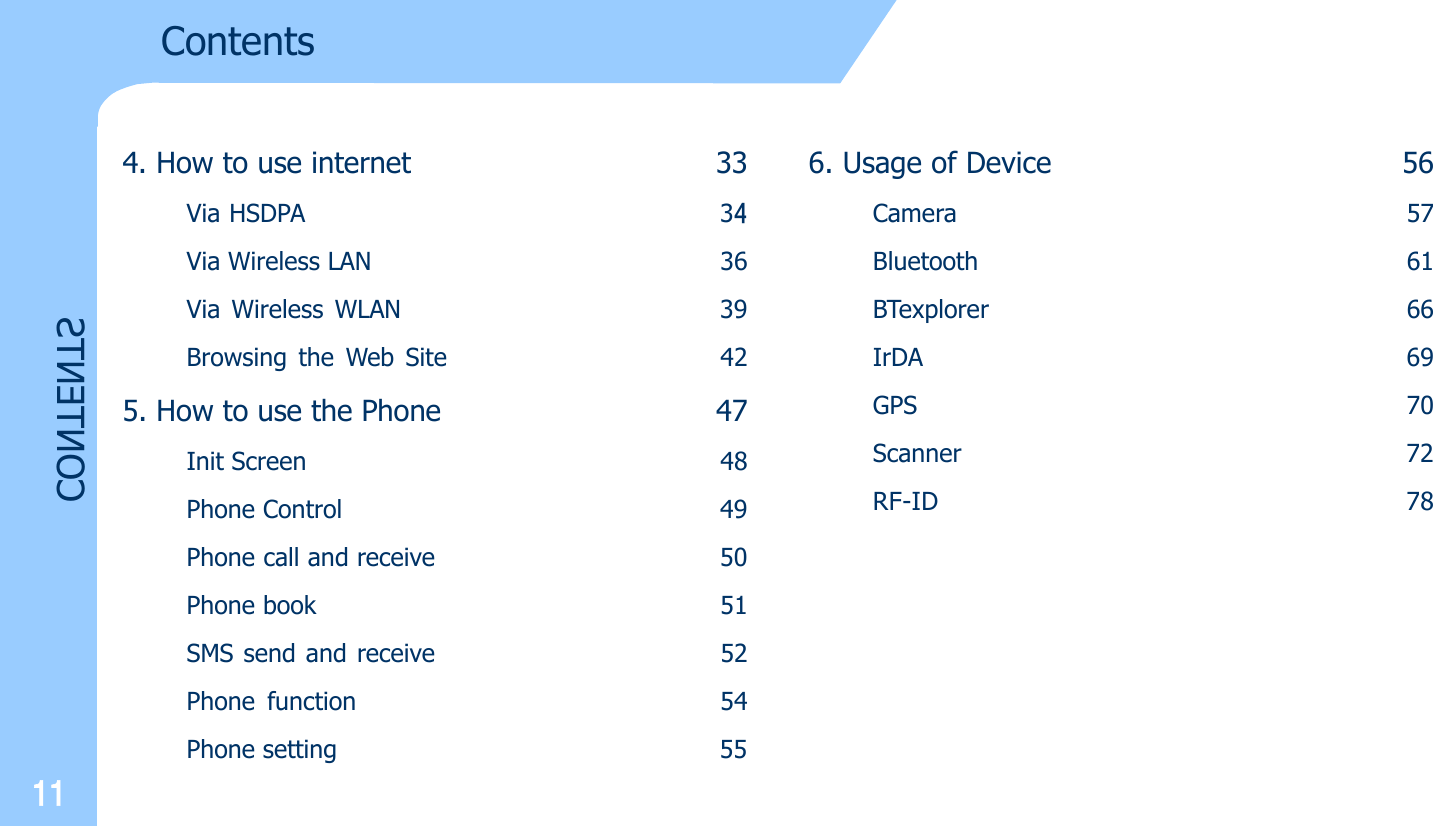 11CONTENTS4. How to use internet 33Via HSDPA 34Via Wireless LAN 36Via Wireless WLAN 39Browsing the Web Site 425. How to use the Phone 47Init Screen 48Phone Control 49Phone call and receive 50Phone book 51SMS send and receive 52Phone function 54Phone setting                                                 55Contents6. Usage of Device 56Camera 57Bluetooth 61BTexplorer 66IrDA 69GPS 70Scanner 72RF-ID 78