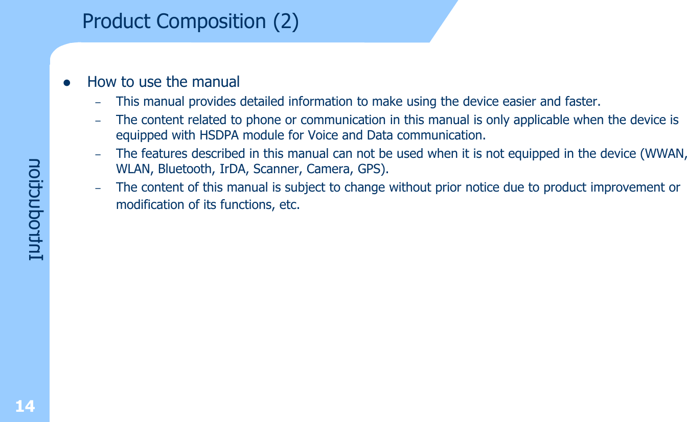 lHow to use the manual–This manual provides detailed information to make using the device easier and faster.–The content related to phone or communication in this manual is only applicable when the device is equipped with HSDPA module for Voice and Data communication.–The features described in this manual can not be used when it is not equipped in the device (WWAN, WLAN, Bluetooth, IrDA, Scanner, Camera, GPS). –The content of this manual is subject to change without prior notice due to product improvement or modification of its functions, etc.Product Composition (2)Introduction14