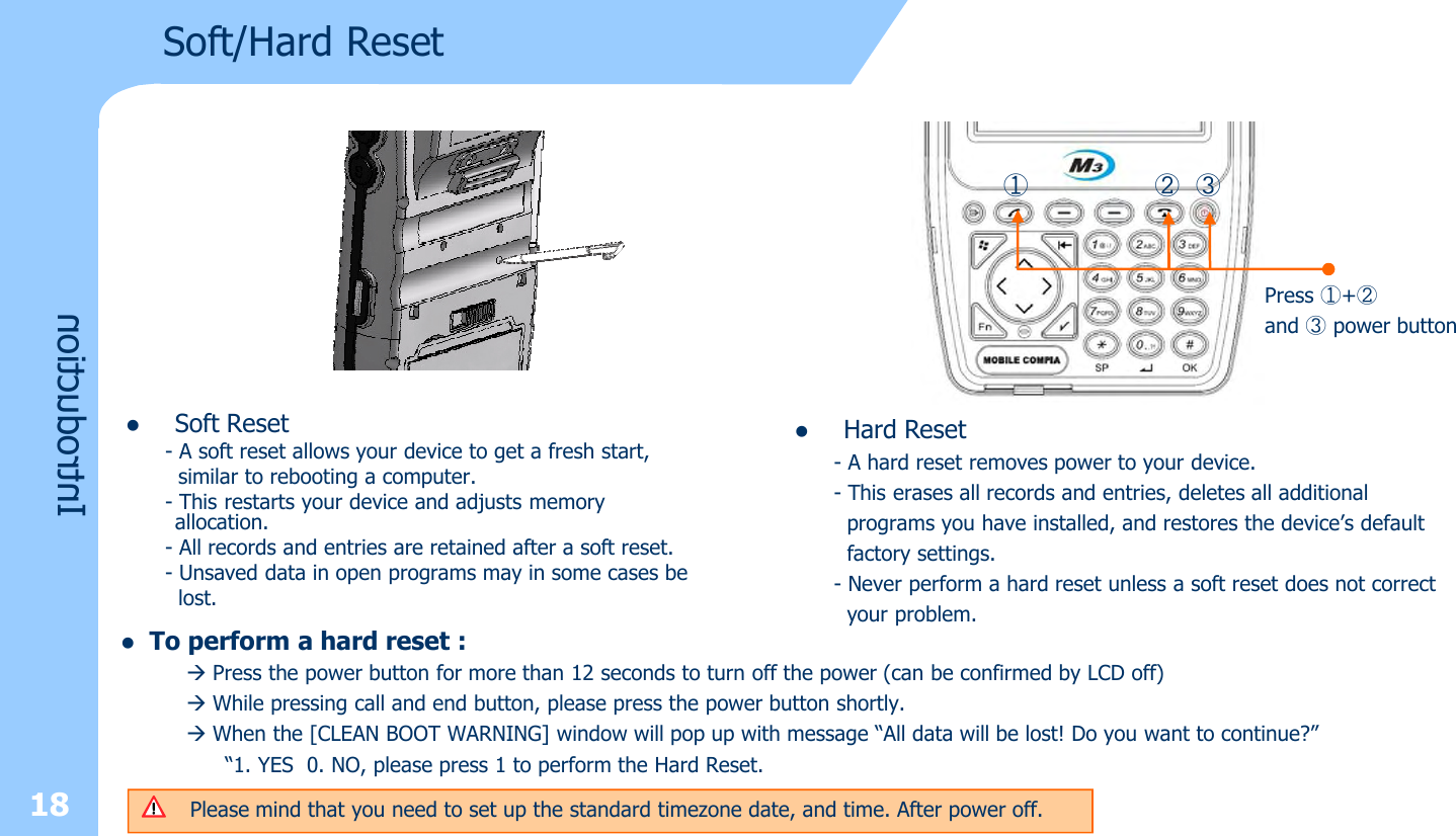 lSoft Reset- A soft reset allows your device to get a fresh start,similar to rebooting a computer. - This restarts your device and adjusts memory  allocation. - All records and entries are retained after a soft reset.- Unsaved data in open programs may in some cases belost.18IntroductionSoft/Hard Reset① ② ③Press ①+②and ③power buttonlHard Reset- A hard reset removes power to your device. - This erases all records and entries, deletes all additionalprograms you have installed, and restores the device’s defaultfactory settings. - Never perform a hard reset unless a soft reset does not correctyour problem. lTo perform a hard reset :àPress the power button for more than 12 seconds to turn off the power (can be confirmed by LCD off)àWhile pressing call and end button, please press the power button shortly. àWhen the [CLEAN BOOT WARNING] window will pop up with message “All data will be lost! Do you want to continue?”“1. YES 0. NO, please press 1 to perform the Hard Reset.Please mind that you need to set up the standard timezone date, and time. After power off. 