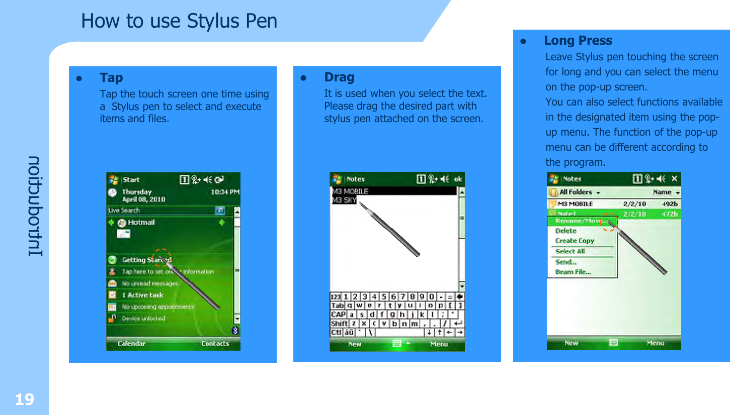 19How to use Stylus PenIntroductionlLong PressLeave Stylus pen touching the screenfor long and you can select the menuon the pop-up screen. You can also select functions availablein the designated item using the pop-up menu. The function of the pop-upmenu can be different according tothe program.lDragIt is used when you select the text. Please drag the desired part with stylus pen attached on the screen.lTapTap the touch screen one time using a  Stylus pen to select and execute items and files.