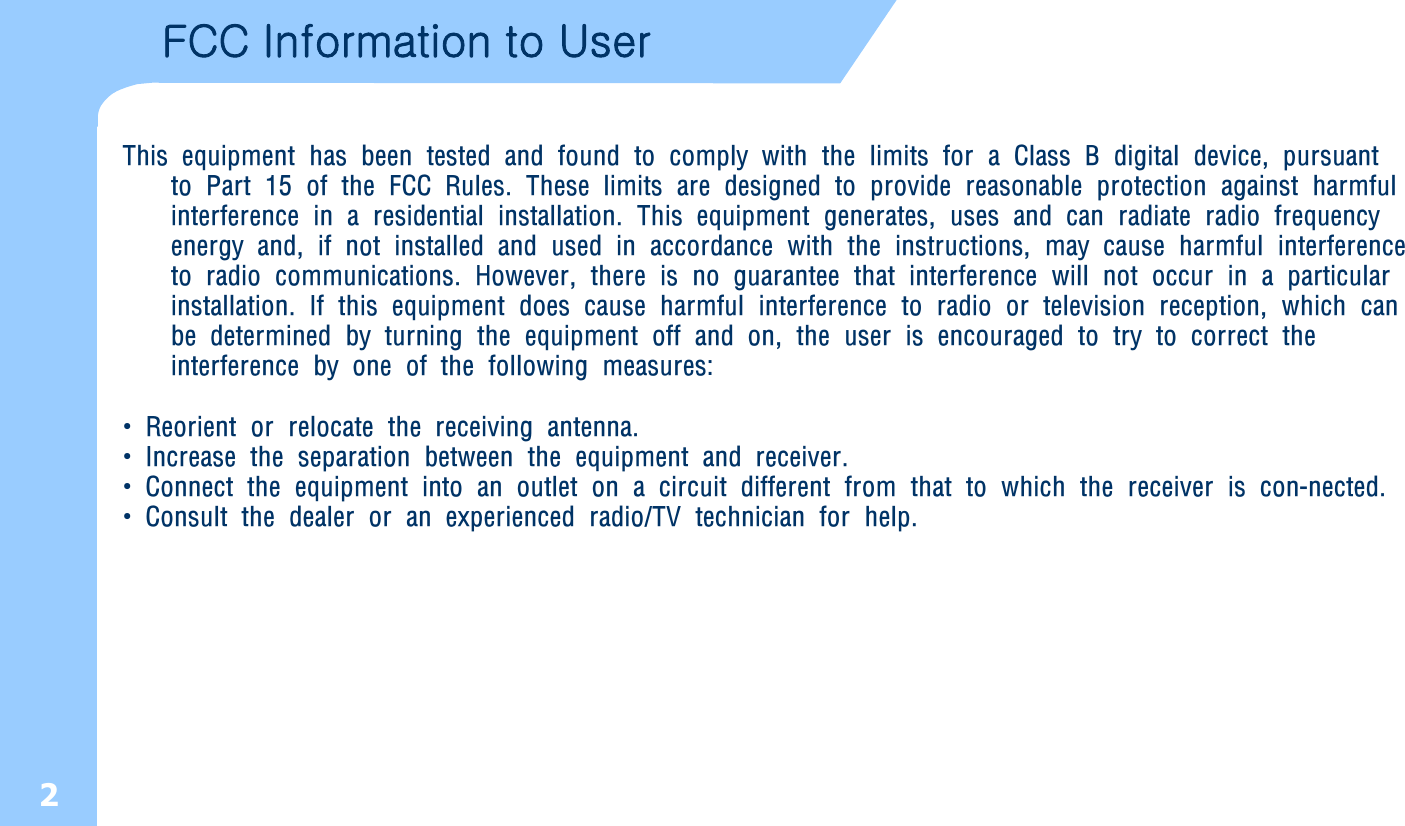 2FCC Information to User This equipment has been tested and found to comply with the limits for a Class B digital device, pursuant to Part 15 of the FCC Rules. These limits are designed to provide reasonable protection against harmful interference in a residential installation. This equipment generates, uses and can radiate radio frequency energy and, if not installed and used in accordance with the instructions, may cause harmful interference to radio communications. However, there is no guarantee that interference will not occur in a particular installation. If this equipment does cause harmful interference to radio or television reception, which can be determined by turning the equipment off and on, the user is encouraged to try to correct the interference by one of the following measures:•Reorient or relocate the receiving antenna.•Increase the separation between the equipment and receiver.•Connect the equipment into an outlet on a circuit different from that to which the receiver is con-nected.•Consult the dealer or an experienced radio/TV technician for help.