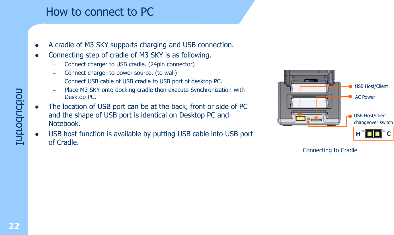 22How to connect to PClA cradle of M3 SKY supports charging and USB connection.lConnecting step of cradle of M3 SKY is as following.–Connect charger to USB cradle. (24pin connector)–Connect charger to power source. (to wall) –Connect USB cable of USB cradle to USB port of desktop PC. –Place M3 SKY onto docking cradle then execute Synchronization with Desktop PC.lThe location of USB port can be at the back, front or side of PC and the shape of USB port is identical on Desktop PC and Notebook.lUSB host function is available by putting USB cable into USB port of Cradle. Connecting to CradleUSB Host/ClientAC PowerUSB Host/Clientchangeover switchHCIntroduction