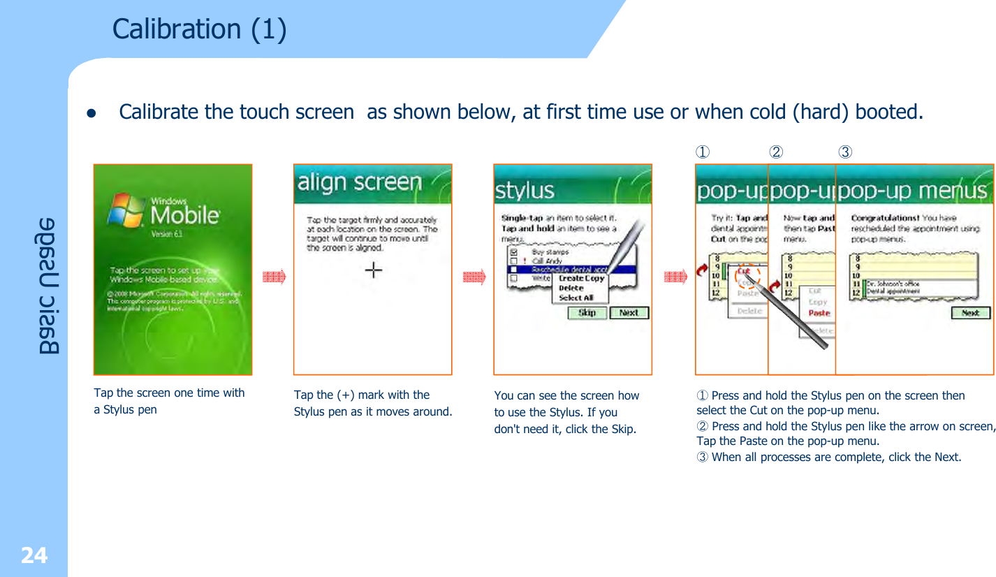 lCalibrate the touch screen as shown below, at first time use or when cold (hard) booted.24Calibration (1)Basic UsageTap the screen one time witha Stylus penTap the (+) mark with the Stylus pen as it moves around.You can see the screen howto use the Stylus. If youdon&apos;t need it, click the Skip.①Press and hold the Stylus pen on the screen then select the Cut on the pop-up menu.②Press and hold the Stylus pen like the arrow on screen, Tap the Paste on the pop-up menu.③When all processes are complete, click the Next.① ② ③