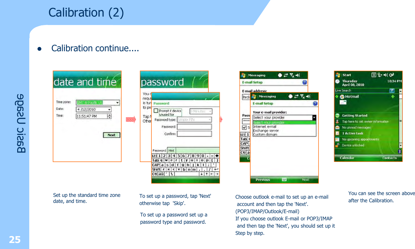 lCalibration continue....25Basic UsageCalibration (2) Set up the standard time zone date, and time.To set up a password, tap &apos;Next&apos; otherwise tap &apos;Skip&apos;.To set up a password set up a password type and password.You can see the screen above after the Calibration.Choose outlook e-mail to set up an e-mailaccount and then tap the &apos;Next&apos;. (POP3/IMAP/Outlook/E-mail)If you choose outlook E-mail or POP3/IMAPand then tap the &apos;Next&apos;, you should set up it Step by step.