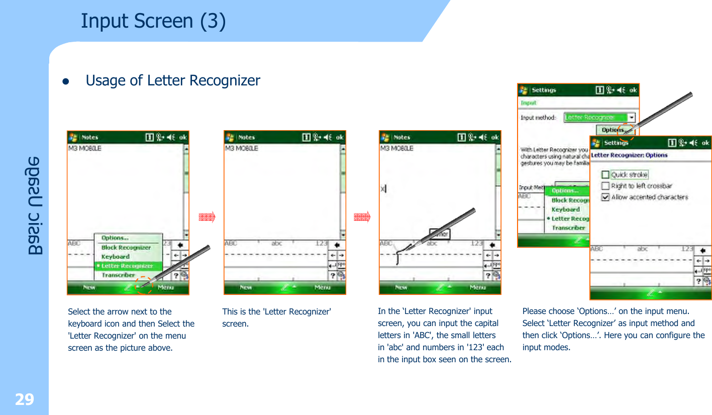 29lUsage of Letter RecognizerInput Screen (3) Basic UsageSelect the arrow next to the keyboard icon and then Select the&apos;Letter Recognizer&apos; on the menu screen as the picture above.This is the &apos;Letter Recognizer&apos; screen.In the ‘Letter Recognizer&apos; input screen, you can input the capitalletters in &apos;ABC&apos;, the small lettersin &apos;abc&apos; and numbers in &apos;123&apos; each in the input box seen on the screen.Please choose ‘Options…’ on the input menu. Select ‘Letter Recognizer’ as input method andthen click ‘Options…’. Here you can configure theinput modes.