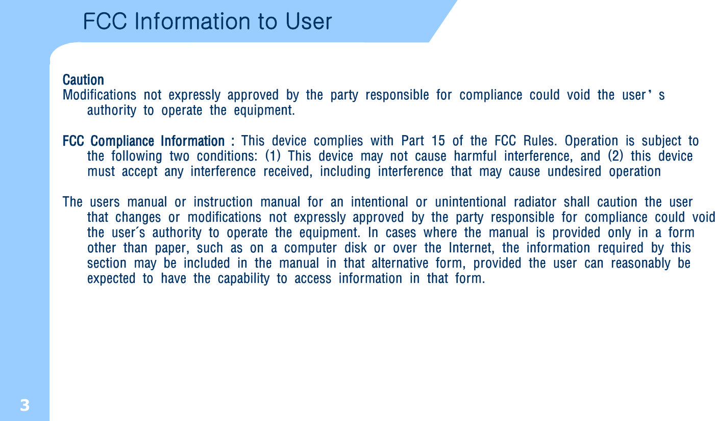 3FCC Information to User CautionModifications not expressly approved by the party responsible for compliance could void the user’s authority to operate the equipment.FCC Compliance Information : This device complies with Part 15 of the FCC Rules. Operation is subject to the following two conditions: (1) This device may not cause harmful interference, and (2) this device must accept any interference received, including interference that may cause undesired operationThe users manual or instruction manual for an intentional or unintentional radiator shall caution the user that changes or modifications not expressly approved by the party responsible for compliance could void the user&apos;s authority to operate the equipment. In cases where the manual is provided only in a form other than paper, such as on a computer disk or over the Internet, the information required by this section may be included in the manual in that alternative form, provided the user can reasonably be expected to have the capability to access information in that form. 