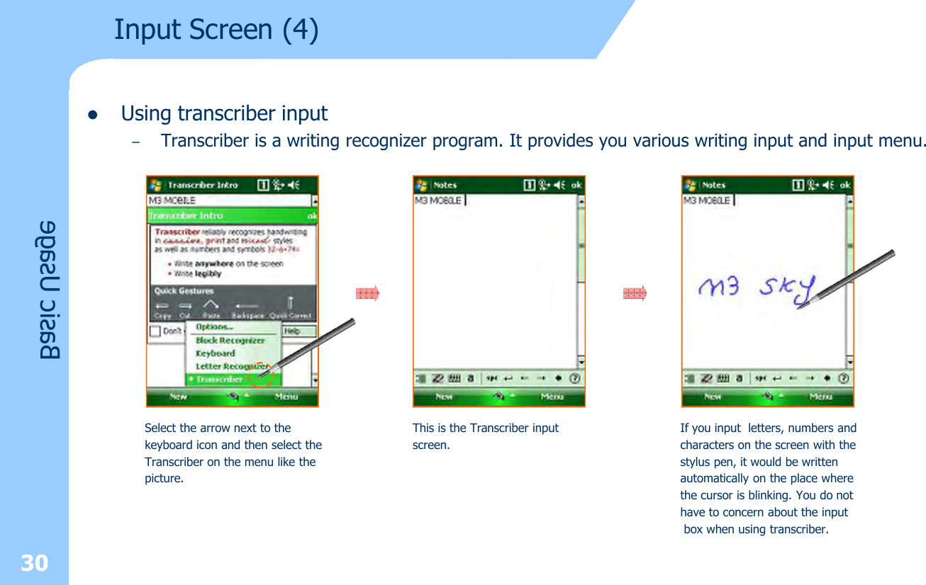 30lUsing transcriber input–Transcriber is a writing recognizer program. It provides you various writing input and input menu.Input Screen (4) Basic UsageSelect the arrow next to the keyboard icon and then select theTranscriber on the menu like thepicture.This is the Transcriber input screen.If you input letters, numbers and characters on the screen with the stylus pen, it would be written automatically on the place where the cursor is blinking. You do not have to concern about the inputbox when using transcriber.