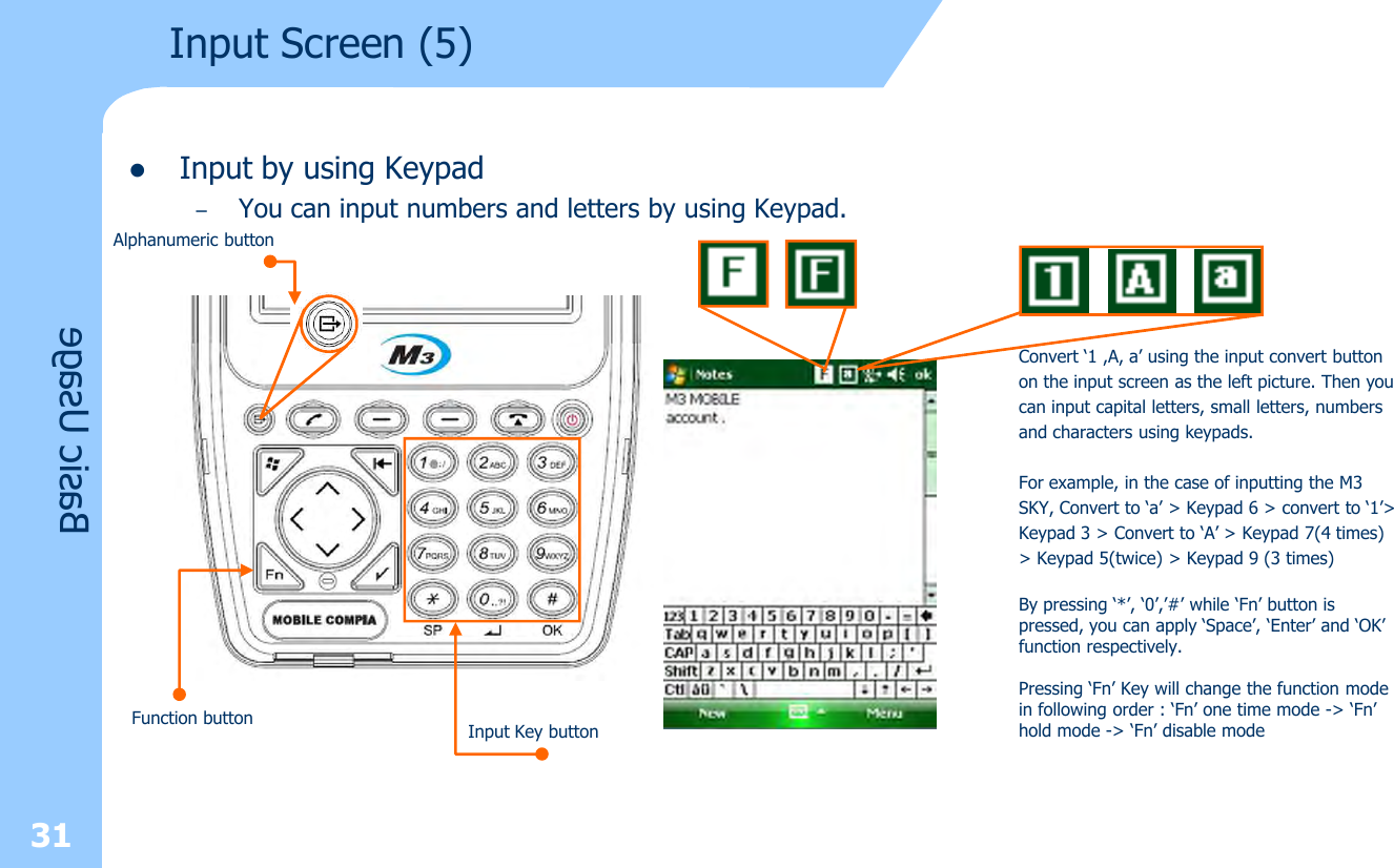 31lInput by using Keypad–You can input numbers and letters by using Keypad.  Input Screen (5)Basic UsageConvert ‘1 ,A, a’ using the input convert buttonon the input screen as the left picture. Then youcan input capital letters, small letters, numbersand characters using keypads.For example, in the case of inputting the M3SKY, Convert to ‘a’ &gt; Keypad 6 &gt; convert to ‘1’&gt;Keypad 3 &gt; Convert to ‘A’ &gt; Keypad 7(4 times)&gt; Keypad 5(twice) &gt; Keypad 9 (3 times)By pressing ‘*’, ‘0’,’#’ while ‘Fn’ button ispressed, you can apply ‘Space’, ‘Enter’ and ‘OK’function respectively.Pressing ‘Fn’ Key will change the function modein following order : ‘Fn’ one time mode -&gt; ‘Fn’hold mode -&gt; ‘Fn’ disable modeAlphanumeric buttonInput Key buttonFunction button