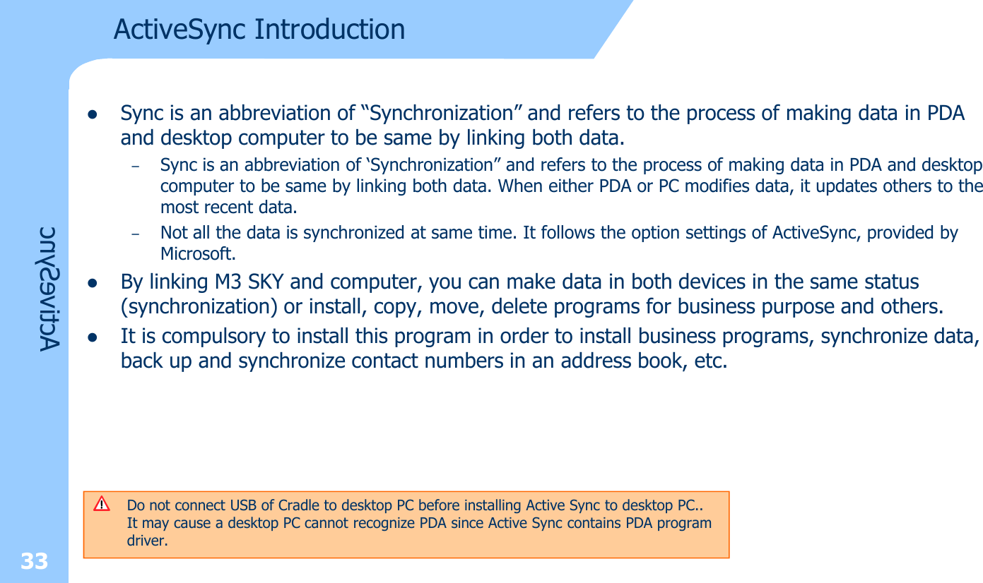 ActiveSync IntroductionlSync is an abbreviation of “Synchronization” and refers to the process of making data in PDA and desktop computer to be same by linking both data.–Sync is an abbreviation of ‘Synchronization” and refers to the process of making data in PDA and desktop computer to be same by linking both data. When either PDA or PC modifies data, it updates others to the most recent data. –Not all the data is synchronized at same time. It follows the option settings of ActiveSync, provided by Microsoft.lBy linking M3 SKY and computer, you can make data in both devices in the same status (synchronization) or install, copy, move, delete programs for business purpose and others. lIt is compulsory to install this program in order to install business programs, synchronize data, back up and synchronize contact numbers in an address book, etc.Do not connect USB of Cradle to desktop PC before installing Active Sync to desktop PC..It may cause a desktop PC cannot recognize PDA since Active Sync contains PDA program driver. 33ActiveSync