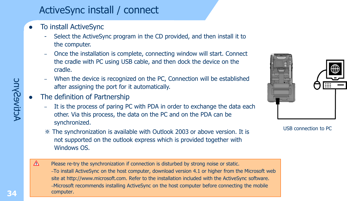 34lTo install ActiveSync- Select the ActiveSync program in the CD provided, and then install it to the computer.–Once the installation is complete, connecting window will start. Connect the cradle with PC using USB cable, and then dock the device on the cradle. –When the device is recognized on the PC, Connection will be established after assigning the port for it automatically. lThe definition of Partnership–It is the process of paring PC with PDA in order to exchange the data each other. Via this process, the data on the PC and on the PDA can be synchronized.※The synchronization is available with Outlook 2003 or above version. It is not supported on the outlook express which is provided together with Windows OS. ActiveSync install / connectActiveSyncPlease re-try the synchronization if connection is disturbed by strong noise or static. –To install ActiveSync on the host computer, download version 4.1 or higher from the Microsoft web    site at http://www.microsoft.com. Refer to the installation included with the ActiveSync software.–Microsoft recommends installing ActiveSync on the host computer before connecting the mobile computer.USB connection to PC