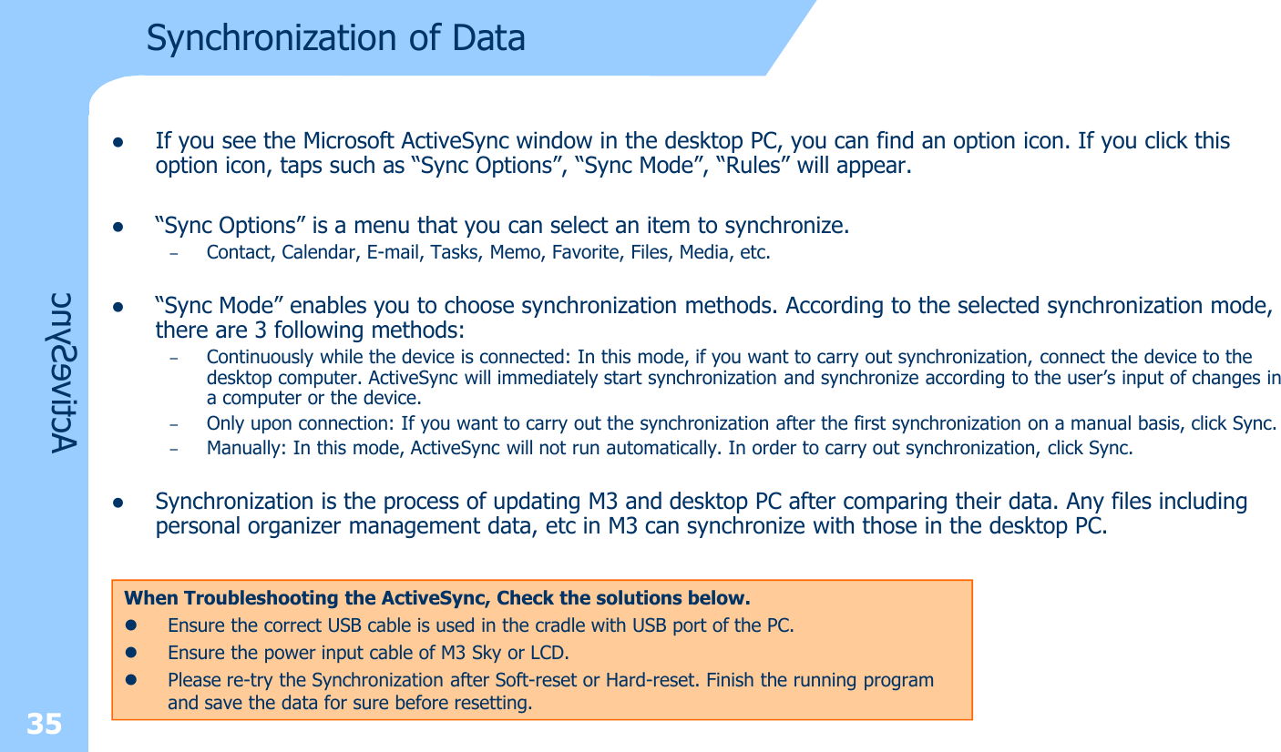 35ActiveSyncSynchronization of DatalIf you see the Microsoft ActiveSync window in the desktop PC, you can find an option icon. If you click this option icon, taps such as “Sync Options”, “Sync Mode”, “Rules” will appear. l“Sync Options” is a menu that you can select an item to synchronize.–Contact, Calendar, E-mail, Tasks, Memo, Favorite, Files, Media, etc. l“Sync Mode” enables you to choose synchronization methods. According to the selected synchronization mode, there are 3 following methods: –Continuously while the device is connected: In this mode, if you want to carry out synchronization, connect the device to thedesktop computer. ActiveSync will immediately start synchronization and synchronize according to the user’s input of changes in a computer or the device.–Only upon connection: If you want to carry out the synchronization after the first synchronization on a manual basis, click Sync.–Manually: In this mode, ActiveSync will not run automatically. In order to carry out synchronization, click Sync.lSynchronization is the process of updating M3 and desktop PC after comparing their data. Any files including personal organizer management data, etc in M3 can synchronize with those in the desktop PC.When Troubleshooting the ActiveSync, Check the solutions below.lEnsure the correct USB cable is used in the cradle with USB port of the PC.lEnsure the power input cable of M3 Sky or LCD.lPlease re-try the Synchronization after Soft-reset or Hard-reset. Finish the running program and save the data for sure before resetting.