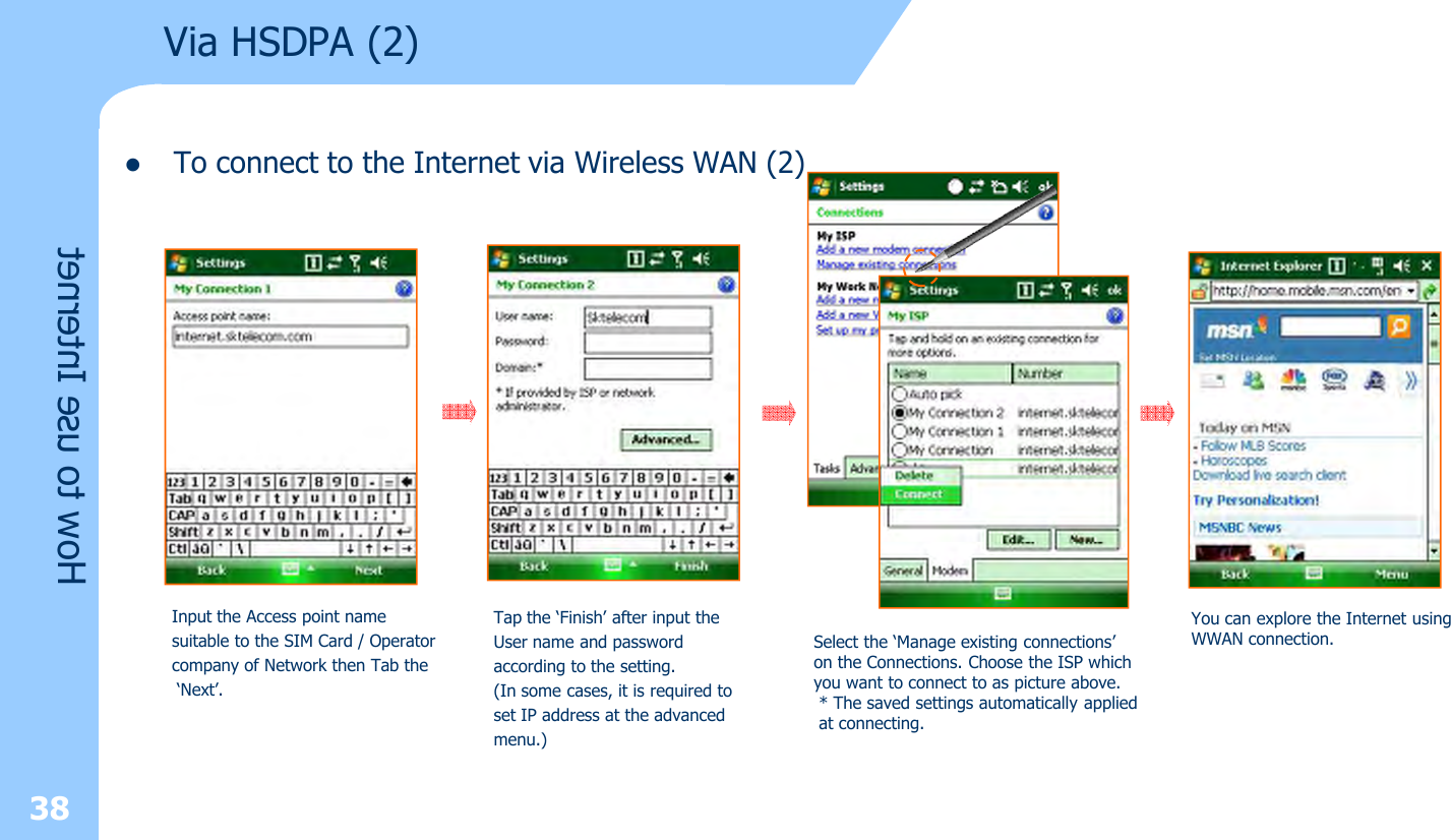 lTo connect to the Internet via Wireless WAN (2)38Via HSDPA (2)How to use InternetInput the Access point name suitable to the SIM Card / Operatorcompany of Network then Tab the‘Next’.Tap the ‘Finish’ after input the User name and passwordaccording to the setting.(In some cases, it is required toset IP address at the advancedmenu.)Select the ‘Manage existing connections’ on the Connections. Choose the ISP which you want to connect to as picture above.* The saved settings automatically appliedat connecting.You can explore the Internet using WWAN connection.