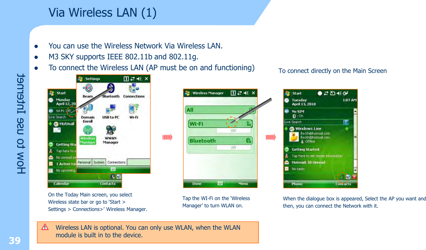 39Via Wireless LAN (1)How to use InternetlYou can use the Wireless Network Via Wireless LAN. lM3 SKY supports IEEE 802.11b and 802.11g. lTo connect the Wireless LAN (AP must be on and functioning)Wireless LAN is optional. You can only use WLAN, when the WLAN module is built in to the device.  On the Today Main screen, you selectWireless state bar or go to ‘Start &gt; Settings &gt; Connections&gt;’ Wireless Manager. Tap the WI-Fi on the ‘Wireless Manager&apos; to turn WLAN on.When the dialogue box is appeared, Select the AP you want andthen, you can connect the Network with it. To connect directly on the Main Screen