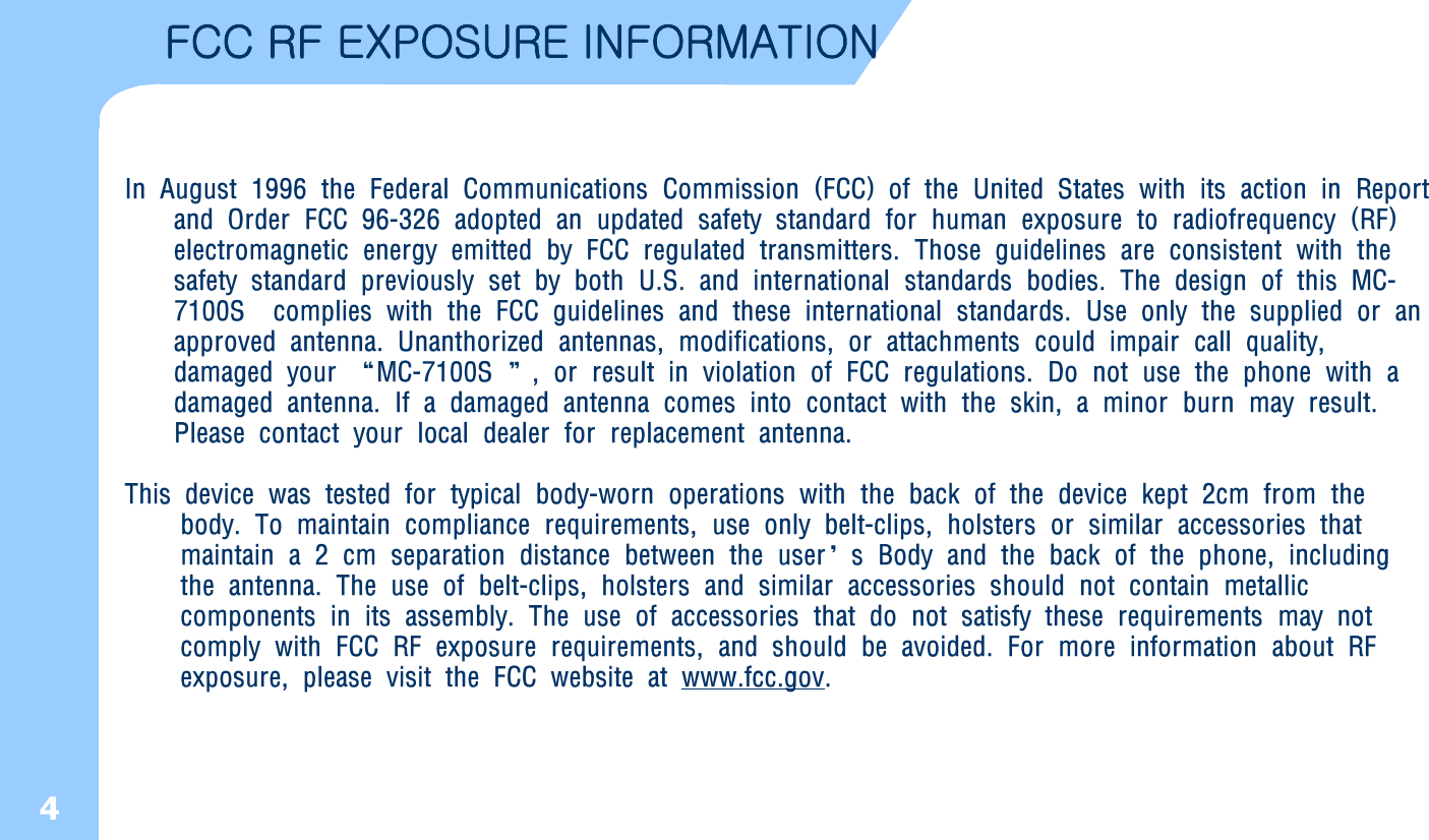 4FCC RF EXPOSURE INFORMATION In August 1996 the Federal Communications Commission (FCC) of the United States with its action in Report and Order FCC 96-326 adopted an updated safety standard for human exposure to radiofrequency (RF) electromagnetic energy emitted by FCC regulated transmitters. Those guidelines are consistent with the safety standard previously set by both U.S. and international standards bodies. The design of this MC-7100S  complies with the FCC guidelines and these international standards. Use only the supplied or an approved antenna. Unanthorized antennas, modifications, or attachments could impair call quality, damaged your “MC-7100S ”, or result in violation of FCC regulations. Do not use the phone with a damaged antenna. If a damaged antenna comes into contact with the skin, a minor burn may result. Please contact your local dealer for replacement antenna. This device was tested for typical body-worn operations with the back of the device kept 2cm from thebody. To maintain compliance requirements, use only belt-clips, holsters or similar accessories thatmaintain a 2 cm separation distance between the user’s Body and the back of the phone, including    the antenna. The use of belt-clips, holsters and similar accessories should not contain metallic       components in its assembly. The use of accessories that do not satisfy these requirements may not  comply with FCC RF exposure requirements, and should be avoided. For more information about RF exposure, please visit the FCC website at www.fcc.gov.