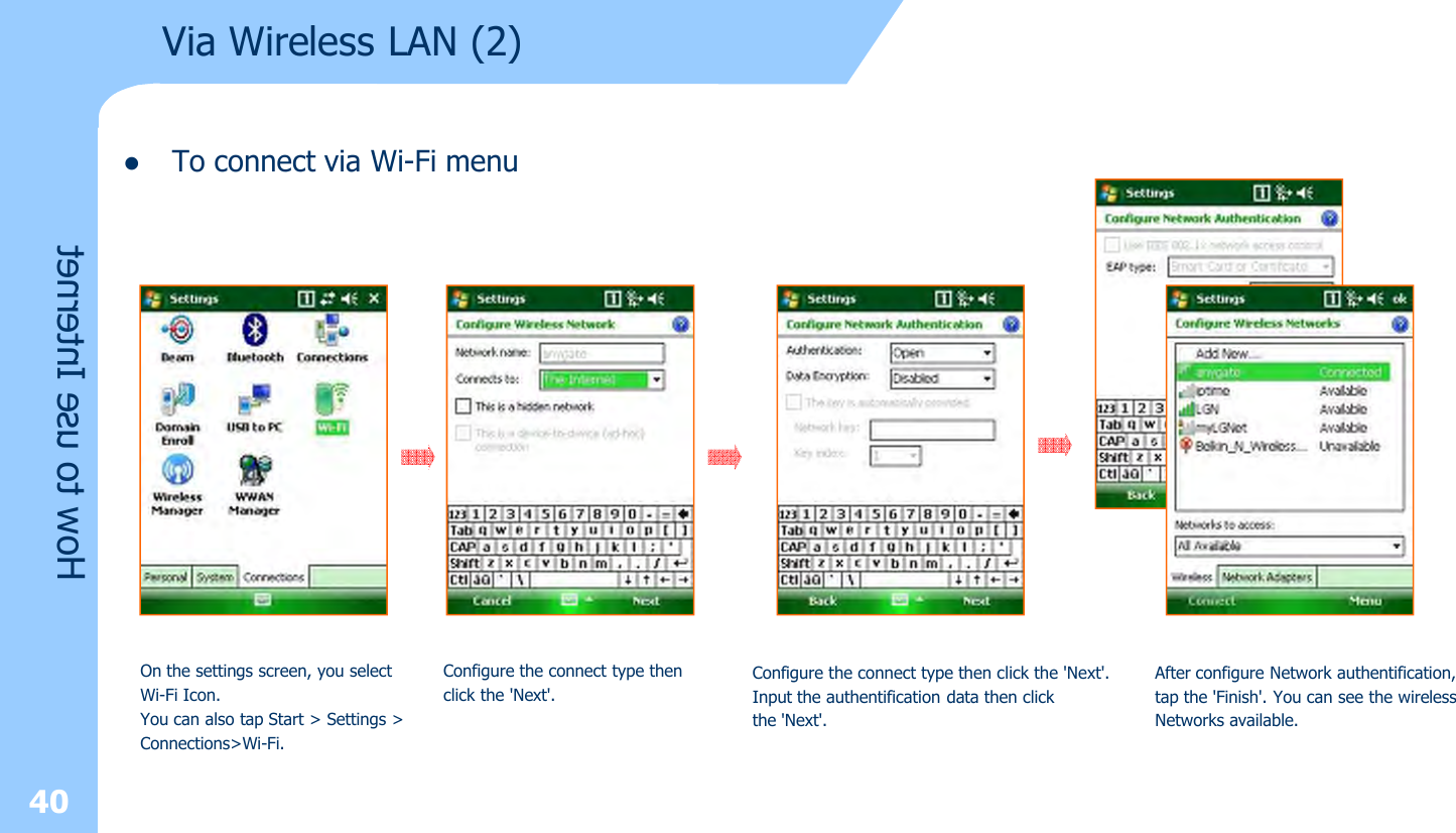 lTo connect via Wi-Fi menu40Via Wireless LAN (2)How to use InternetOn the settings screen, you select Wi-Fi Icon. You can also tap Start &gt; Settings &gt;Connections&gt;Wi-Fi. Configure the connect type thenclick the &apos;Next&apos;. Configure the connect type then click the &apos;Next&apos;.Input the authentification data then clickthe &apos;Next&apos;.After configure Network authentification, tap the &apos;Finish&apos;. You can see the wirelessNetworks available.