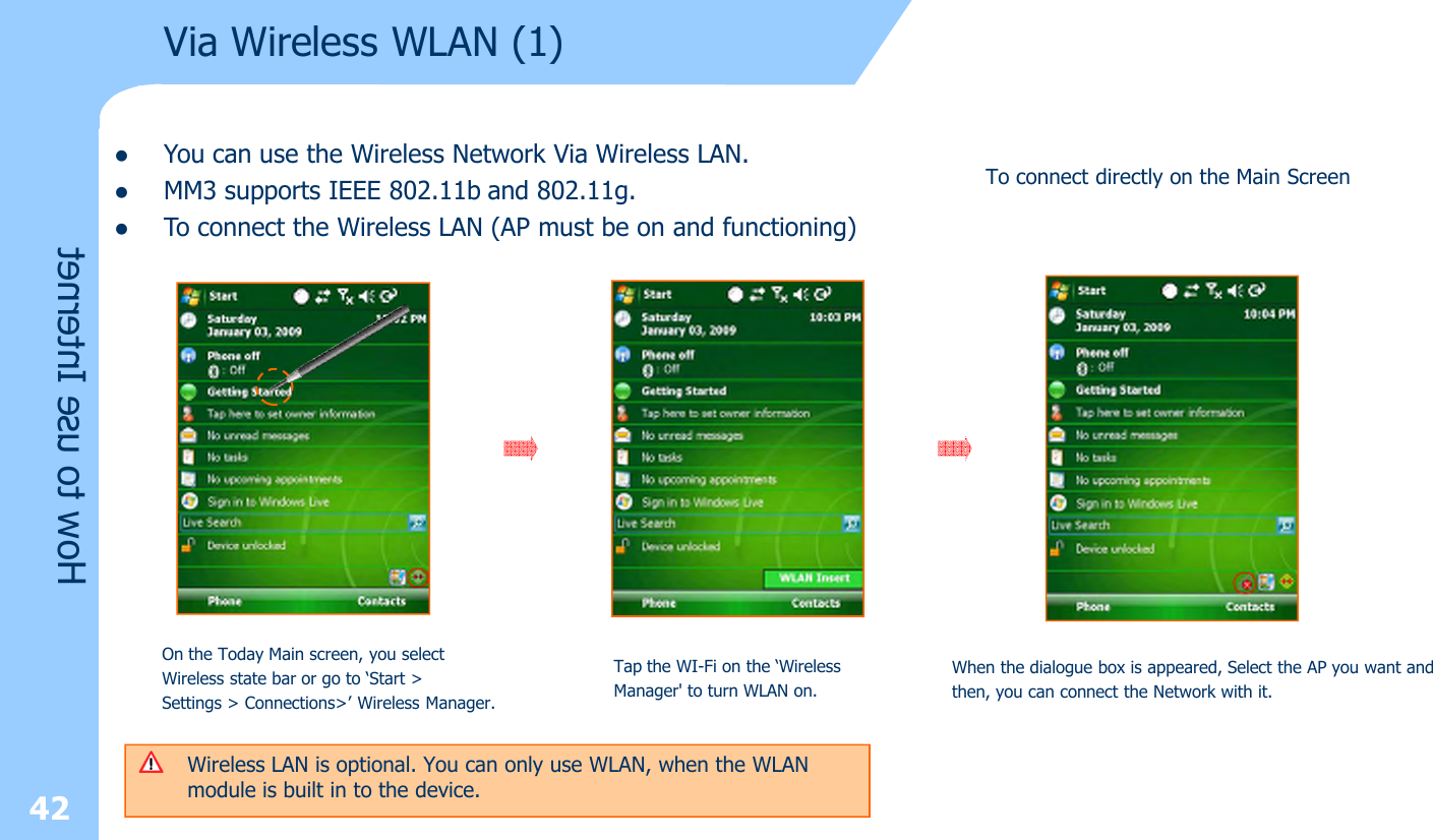 42Via Wireless WLAN (1)How to use InternetlYou can use the Wireless Network Via Wireless LAN. lMM3 supports IEEE 802.11b and 802.11g. lTo connect the Wireless LAN (AP must be on and functioning)Wireless LAN is optional. You can only use WLAN, when the WLAN module is built in to the device.  On the Today Main screen, you selectWireless state bar or go to ‘Start &gt; Settings &gt; Connections&gt;’ Wireless Manager. Tap the WI-Fi on the ‘Wireless Manager&apos; to turn WLAN on.When the dialogue box is appeared, Select the AP you want andthen, you can connect the Network with it. To connect directly on the Main Screen