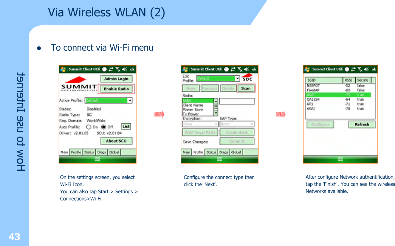 43lTo connect via Wi-Fi menuVia Wireless WLAN (2)How to use InternetOn the settings screen, you select Wi-Fi Icon. You can also tap Start &gt; Settings &gt;Connections&gt;Wi-Fi. Configure the connect type thenclick the &apos;Next&apos;. After configure Network authentification, tap the &apos;Finish&apos;. You can see the wirelessNetworks available.