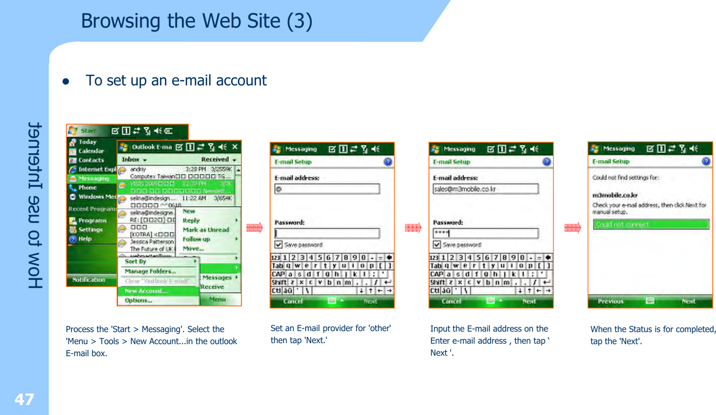 lTo set up an e-mail account 47How to use InternetBrowsing the Web Site (3)Process the &apos;Start &gt; Messaging&apos;. Select the&apos;Menu &gt; Tools &gt; New Account...in the outlook E-mail box.Set an E-mail provider for &apos;other‘then tap &apos;Next.&apos;Input the E-mail address on theEnter e-mail address , then tap ‘Next &apos;.When the Status is for completed,tap the &apos;Next&apos;.