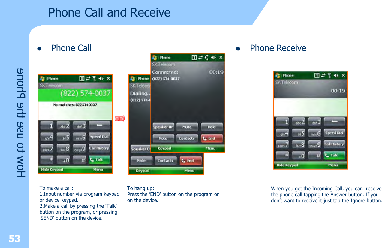 lPhone Call53How to use the PhonePhone Call and Receive To make a call:1.Input number via program keypad or device keypad.2.Make a call by pressing the ‘Talk’button on the program, or pressing‘SEND’ button on the device.To hang up:Press the ‘END’ button on the program or on the device.lPhone ReceiveWhen you get the Incoming Call, you can  receivethe phone call tapping the Answer button. If youdon’t want to receive it just tap the Ignore button.