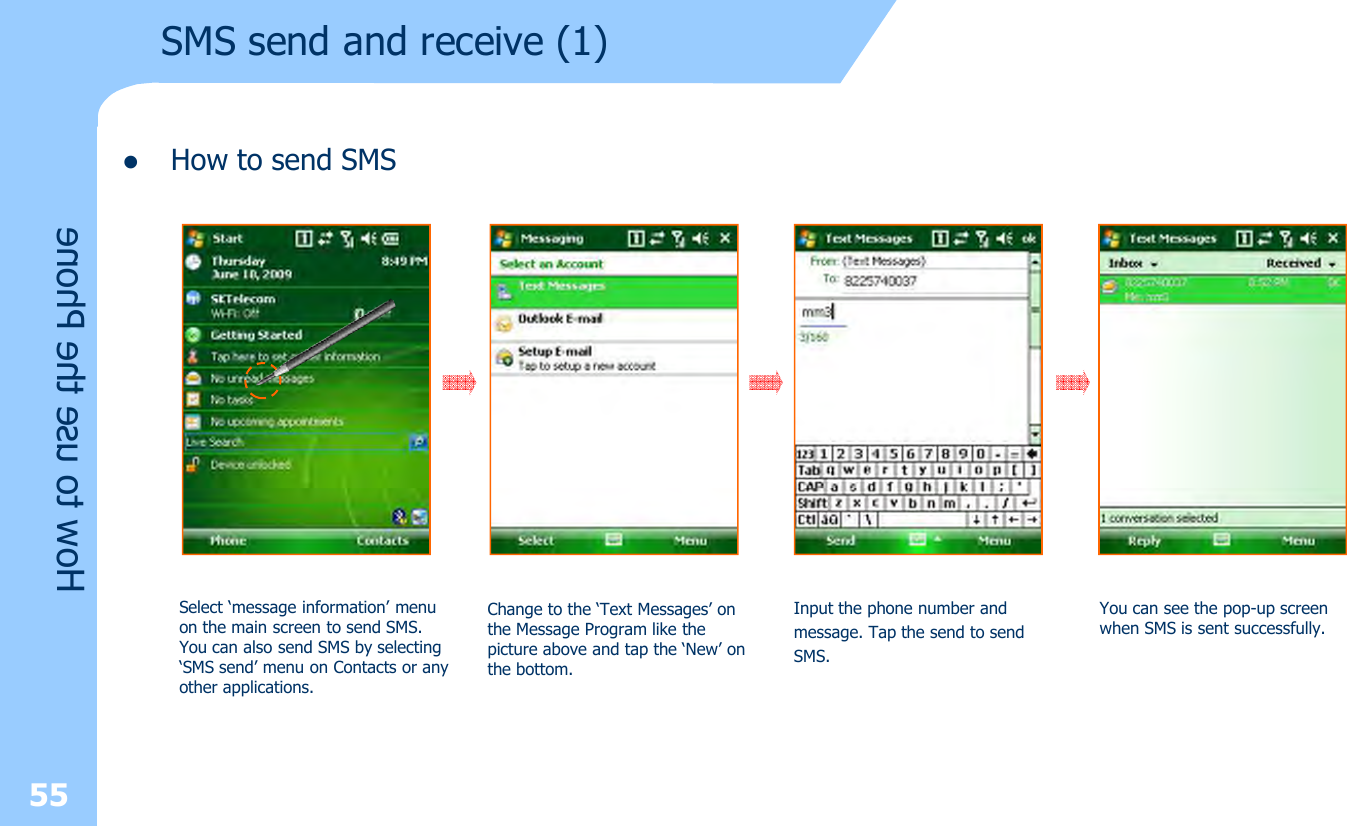 lHow to send SMS55How to use the PhoneSMS send and receive (1) Select ‘message information’ menu on the main screen to send SMS. You can also send SMS by selecting ‘SMS send’ menu on Contacts or anyother applications.Change to the ‘Text Messages’ on the Message Program like the picture above and tap the ‘New’ on the bottom.Input the phone number and message. Tap the send to sendSMS.You can see the pop-up screen when SMS is sent successfully.