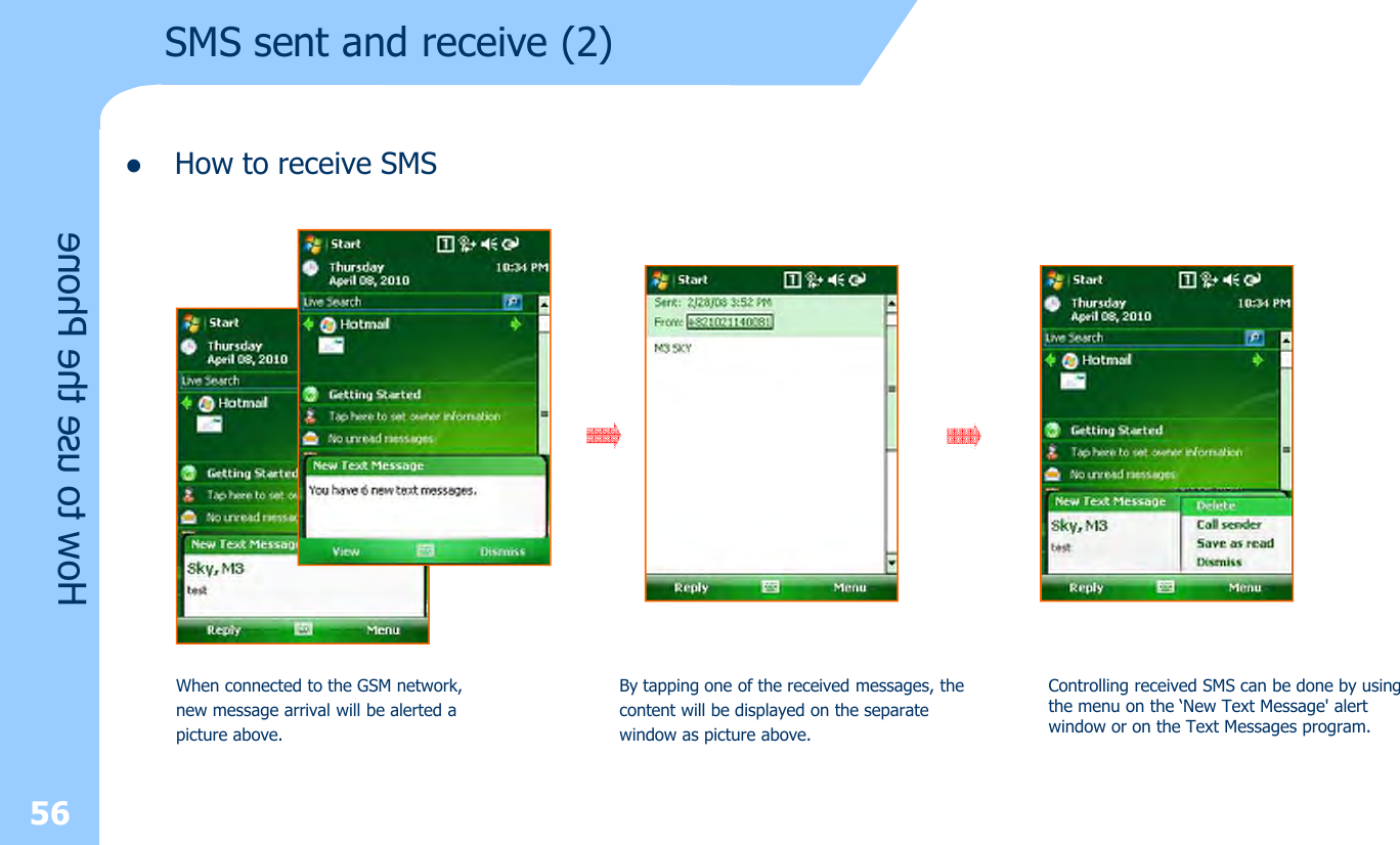 lHow to receive SMS56How to use the PhoneSMS sent and receive (2)When connected to the GSM network, new message arrival will be alerted apicture above.By tapping one of the received messages, thecontent will be displayed on the separatewindow as picture above.Controlling received SMS can be done by using the menu on the ‘New Text Message&apos; alert window or on the Text Messages program.