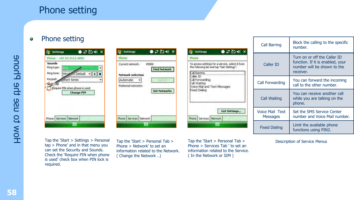 Phone settingPhone setting58How to use the PhoneTap the ‘Start &gt; Settings &gt; Personaltap &gt; Phone’ and in that menu you can set the Security and Sounds.Check the ‘Require PIN when phone is used’ check box when PIN lock isrequired.Tap the ‘Start &gt; Personal Tab &gt; Phone &gt; Network’ to set an information related to the Network.( Change the Network ..)Tap the ‘Start &gt; Personal Tab &gt;Phone &gt; Services Tab ‘ to set aninformation related to the Service.( In the Network or SIM )Call Barring Block the calling to the specific number.Caller IDTurn on or off the Caller ID function. If it is enabled, your number will be shown to the receiver. Call Forwarding You can forward the incoming call to the other number.Call WaitingYou can receive another call while you are talking on the phone.Voice Mail  Text MessagesSet the SMS Service Center number and Voice Mail number.Fixed Dialing Limit the available phone functions using PIN2.Description of Service Menus