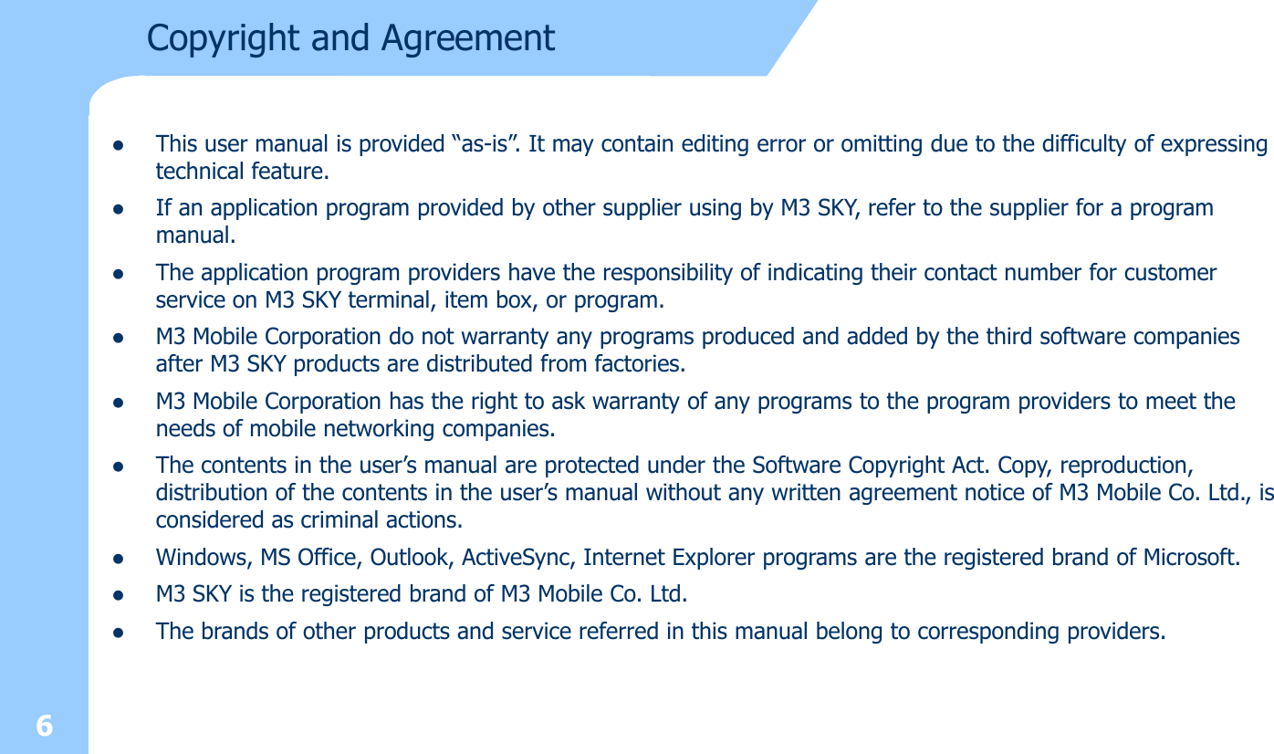 6Copyright and AgreementlThis user manual is provided “as-is”. It may contain editing error or omitting due to the difficulty of expressing technical feature. lIf an application program provided by other supplier using by M3 SKY, refer to the supplier for a program manual.lThe application program providers have the responsibility of indicating their contact number for customer service on M3 SKY terminal, item box, or program.lM3 Mobile Corporation do not warranty any programs produced and added by the third software companies after M3 SKY products are distributed from factories. lM3 Mobile Corporation has the right to ask warranty of any programs to the program providers to meet the needs of mobile networking companies. lThe contents in the user’s manual are protected under the Software Copyright Act. Copy, reproduction, distribution of the contents in the user’s manual without any written agreement notice of M3 Mobile Co. Ltd., is considered as criminal actions.lWindows, MS Office, Outlook, ActiveSync, Internet Explorer programs are the registered brand of Microsoft.lM3 SKY is the registered brand of M3 Mobile Co. Ltd. lThe brands of other products and service referred in this manual belong to corresponding providers. 