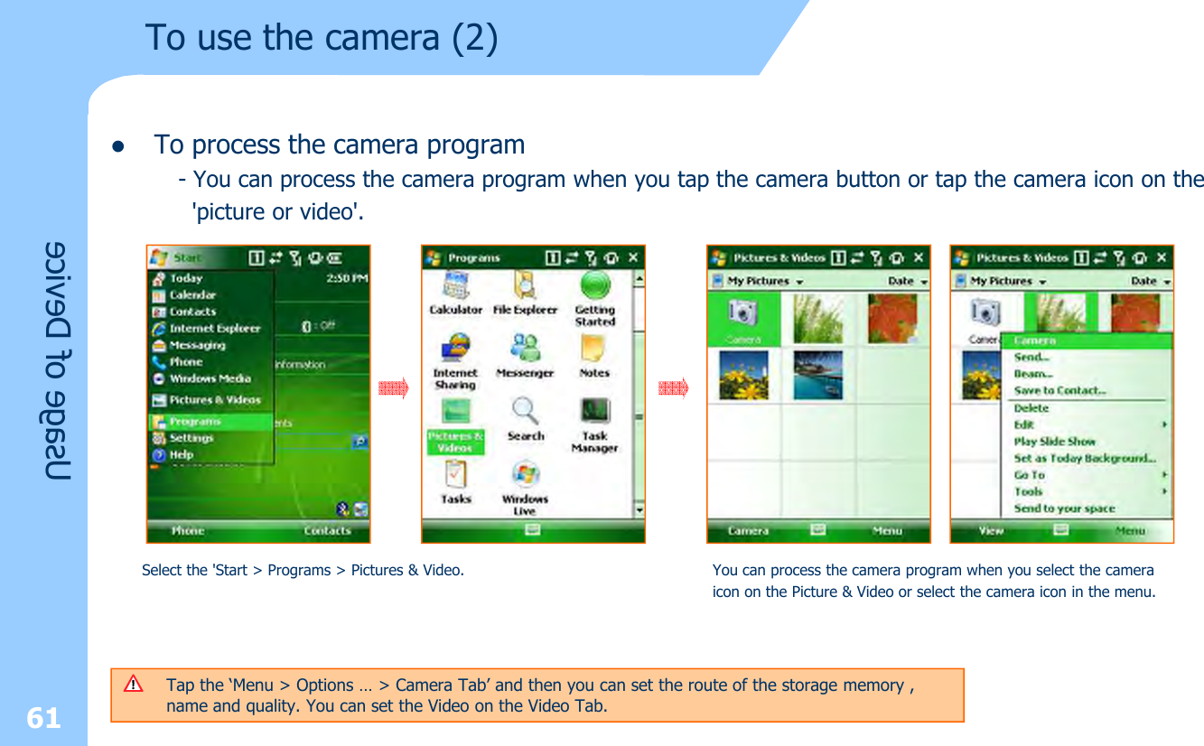 lTo process the camera program- You can process the camera program when you tap the camera button or tap the camera icon on the&apos;picture or video&apos;.To use the camera (2)Usage of DeviceSelect the &apos;Start &gt; Programs &gt; Pictures &amp; Video.  You can process the camera program when you select the camera icon on the Picture &amp; Video or select the camera icon in the menu.61Tap the ‘Menu &gt; Options … &gt; Camera Tab’ and then you can set the route of the storage memory , name and quality. You can set the Video on the Video Tab.