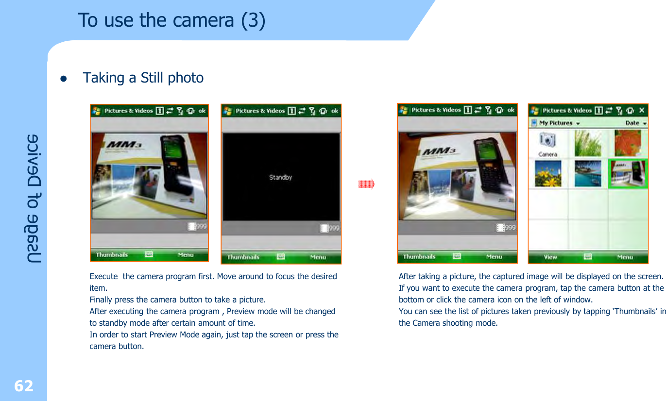 lTaking a Still photoUsage of Device62Execute  the camera program first. Move around to focus the desireditem. Finally press the camera button to take a picture.After executing the camera program , Preview mode will be changed to standby mode after certain amount of time. In order to start Preview Mode again, just tap the screen or press thecamera button.After taking a picture, the captured image will be displayed on the screen.If you want to execute the camera program, tap the camera button at thebottom or click the camera icon on the left of window.You can see the list of pictures taken previously by tapping ‘Thumbnails’ inthe Camera shooting mode.To use the camera (3)