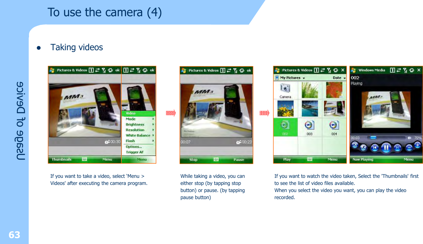 lTaking videos63Usage of DeviceIf you want to take a video, select ‘Menu &gt; Videos&apos; after executing the camera program.While taking a video, you can either stop (by tapping stopbutton) or pause. (by tappingpause button)If you want to watch the video taken, Select the &apos;Thumbnails&apos; firstto see the list of video files available.When you select the video you want, you can play the videorecorded.To use the camera (4)