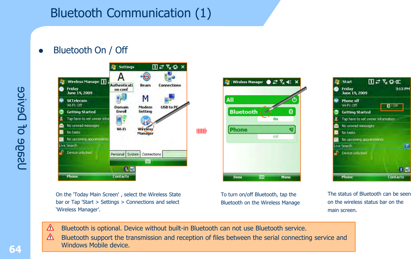 lBluetooth On / Off64Bluetooth Communication (1)Usage of DeviceOn the &apos;Today Main Screen&apos; , select the Wireless State bar or Tap &apos;Start &gt; Settings &gt; Connections and select ‘Wireless Manager’.Bluetooth is optional. Device without built-in Bluetooth can not use Bluetooth service.Bluetooth support the transmission and reception of files between the serial connecting service and Windows Mobile device.To turn on/off Bluetooth, tap the Bluetooth on the Wireless ManageThe status of Bluetooth can be seen on the wireless status bar on the main screen.