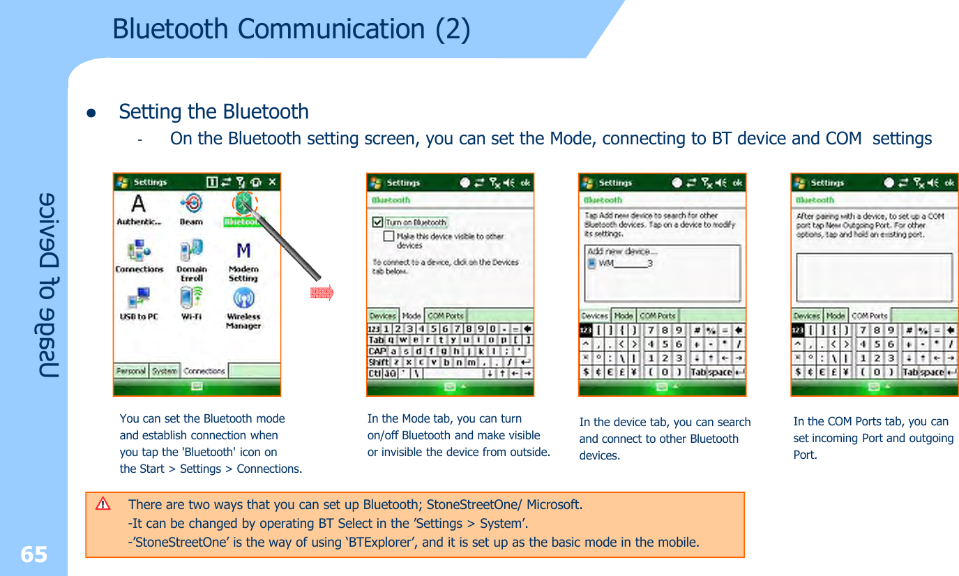 65lSetting the Bluetooth-On the Bluetooth setting screen, you can set the Mode, connecting to BT device and COM settingsUsage of DeviceYou can set the Bluetooth mode and establish connection when you tap the &apos;Bluetooth&apos; icon on the Start &gt; Settings &gt; Connections.In the Mode tab, you can turn on/off Bluetooth and make visibleor invisible the device from outside.In the device tab, you can search and connect to other Bluetoothdevices.In the COM Ports tab, you canset incoming Port and outgoingPort.Bluetooth Communication (2)There are two ways that you can set up Bluetooth; StoneStreetOne/ Microsoft. -It can be changed by operating BT Select in the ’Settings &gt; System’.-’StoneStreetOne’ is the way of using ‘BTExplorer’, and it is set up as the basic mode in the mobile.