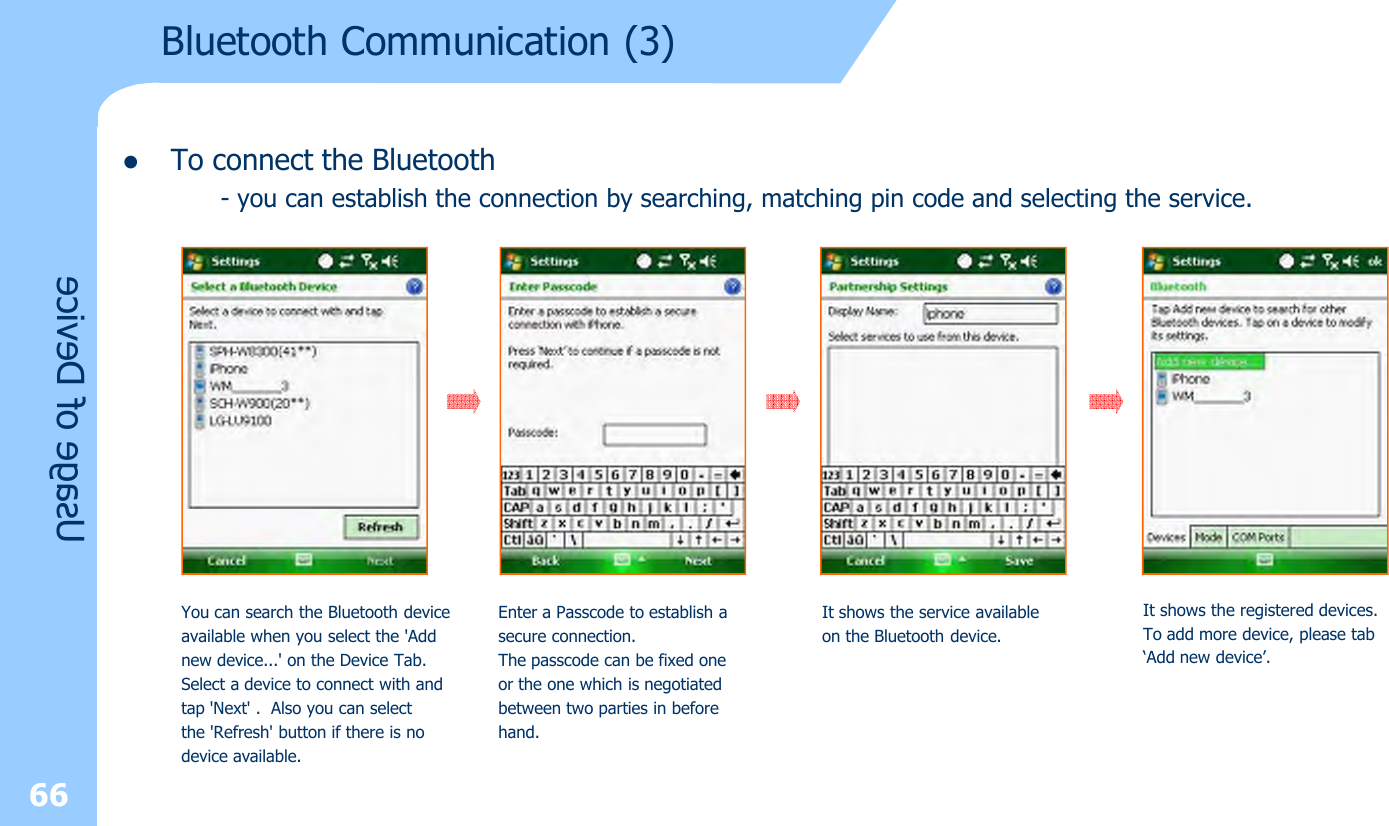 lTo connect the Bluetooth- you can establish the connection by searching, matching pin code and selecting the service.66Usage of DeviceYou can search the Bluetooth deviceavailable when you select the &apos;Addnew device...&apos; on the Device Tab.Select a device to connect with andtap &apos;Next&apos; . Also you can selectthe &apos;Refresh&apos; button if there is nodevice available.Enter a Passcode to establish a secure connection.The passcode can be fixed one or the one which is negotiatedbetween two parties in beforehand.It shows the service available on the Bluetooth device.It shows the registered devices.To add more device, please tab‘Add new device’.Bluetooth Communication (3)