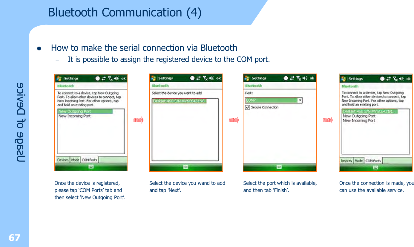 lHow to make the serial connection via Bluetooth–It is possible to assign the registered device to the COM port.67Usage of DeviceOnce the device is registered, please tap ‘COM Ports’ tab and then select ‘New Outgoing Port’.Select the device you wand to addand tap &apos;Next&apos;.Select the port which is available,and then tab ‘Finish’.Once the connection is made, youcan use the available service.Bluetooth Communication (4)